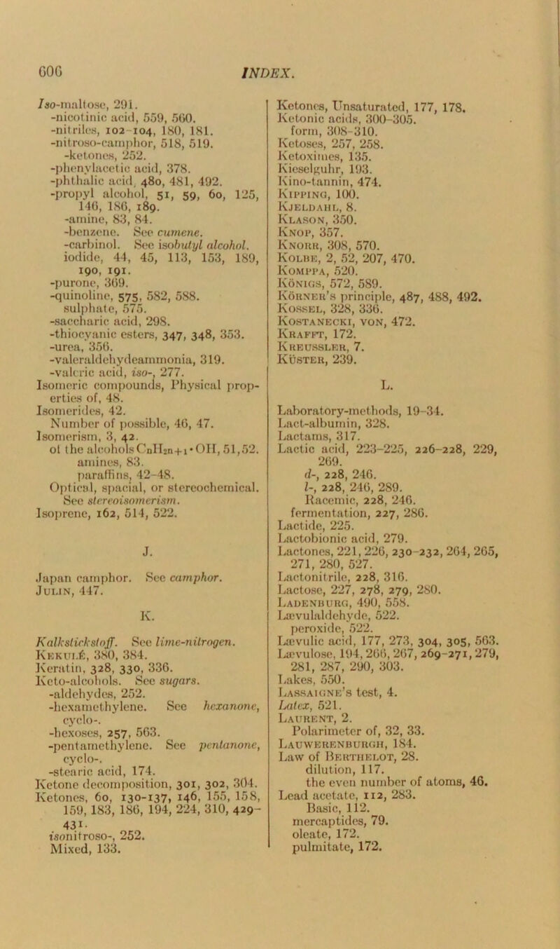/so-maltose, 291. -nicotinic acid, 559, 560. -nitriles, 102 104, ISO, 181. -nitroso-camphor, 518, 519. -ketones, 252. -phonyLicet ie acid, 378. -phthalic acid, 480, 481, 492. -propyl alcohol 51, 59, 60, 125, 140, 186, 189. -amine, 83, 84. -benzene. See cumene. -carbinol. See isobulyl alcohol. iodide, 44, 45, 113, 153, 189, 190, 191. -purone, 369. -quinoline, 575, 582, 588. sulphate, 575. -saccharic acid, 298. -thiocyanic esters, 347, 348, 353. -urea, 356. -valeraldchydearnrnonia, 319. -valeric acid, iso-, 277. Isomeric compounds, Physical prop- erties of, 48. Isomerides, 42. Number of possible, 46, 47. Isomerism, 3, 42. ot the alcoholsCnlljn+i*OH, 51,52. amines, 83. paraffins, 42-48. Optical, spacial, or stereochemical. See stereoisomerism. Isoprenc, 162, 514, 522. J. Japan camphor. See camphor. Jui.in, 447. K. Kalkslickstnjf. See lime-nitrogen. KEKiu.fi, 380, 384. Keratin. 328, 330, 336. Keto-aleohols. See sugars. -aldehydes, 252. -hexamethylene. Sec hexanonc, cyclo-. -hexoses, 257, 563. -pentarnethylene. See pentanone, cyclo-. -stearic acid, 174. Ketone decomposition, 301, 302, 304. Ketones, 60, 130-137, 146, 155, 158, 159, 183, 186, 194, 224, 310, 429- 431- t'sonitroso-, 252. Mixed, 133. Ketones, Unsaturated, 177, 178. Ketonic acids, 300-305. form, 308-310. Ketoses, 257, 258. Ketoximes, 135. Kieselguhr, 193. Kino-tannin, 474. Kipping, 1(X). Kjeldahl, 8. Klason, 350. Knop, 357. Knorr, 308, 570. Kolbe, 2, 52, 207, 470. Komppa, 520. Konigs, 572, 589. Korner’s principle, 487, 488, 492. Kossel, 328, 336. Kostanecki, von, 472. Krafft, 172. Kreusslbr, 7. Kuster, 239. L. Laboratory-methods, 19-34. Lact-albumin, 328. Lactams, 317. Lactic acid, 223-225, 226-228, 229, 269. d-, 228, 246. 1-, 228, 246, 289. Racemic, 228, 246. fermentation, 227, 286. Lactide, 225. Lactobionic acid, 279. Lactones, 221, 226, 230-232, 264, 265, 271, 280, 527. Lactonitrile, 228, 316. Lactose, 227, 278, 279, 280. Ladenburg, 490, 558. Laivulaldehyde, 522. peroxide, 522. Laivulic acid, 177, 273, 304, 305, 563. Laevulose, 194,266,267, 269-271,279, 281, 287, 290, 303. Lakes, 550. Lassaigne’s test, 4. Latex, 521. Laurent, 2. Polariraeter of, 32, 33. Lauwerenburgh, 184. Law of Berthe lot, 28. dilution, 117. the even number of atoms, 46. Lead acetate, 112, 283. Basic, 112. rnercaptides, 79. oleate, 172. pulmitate, 172.