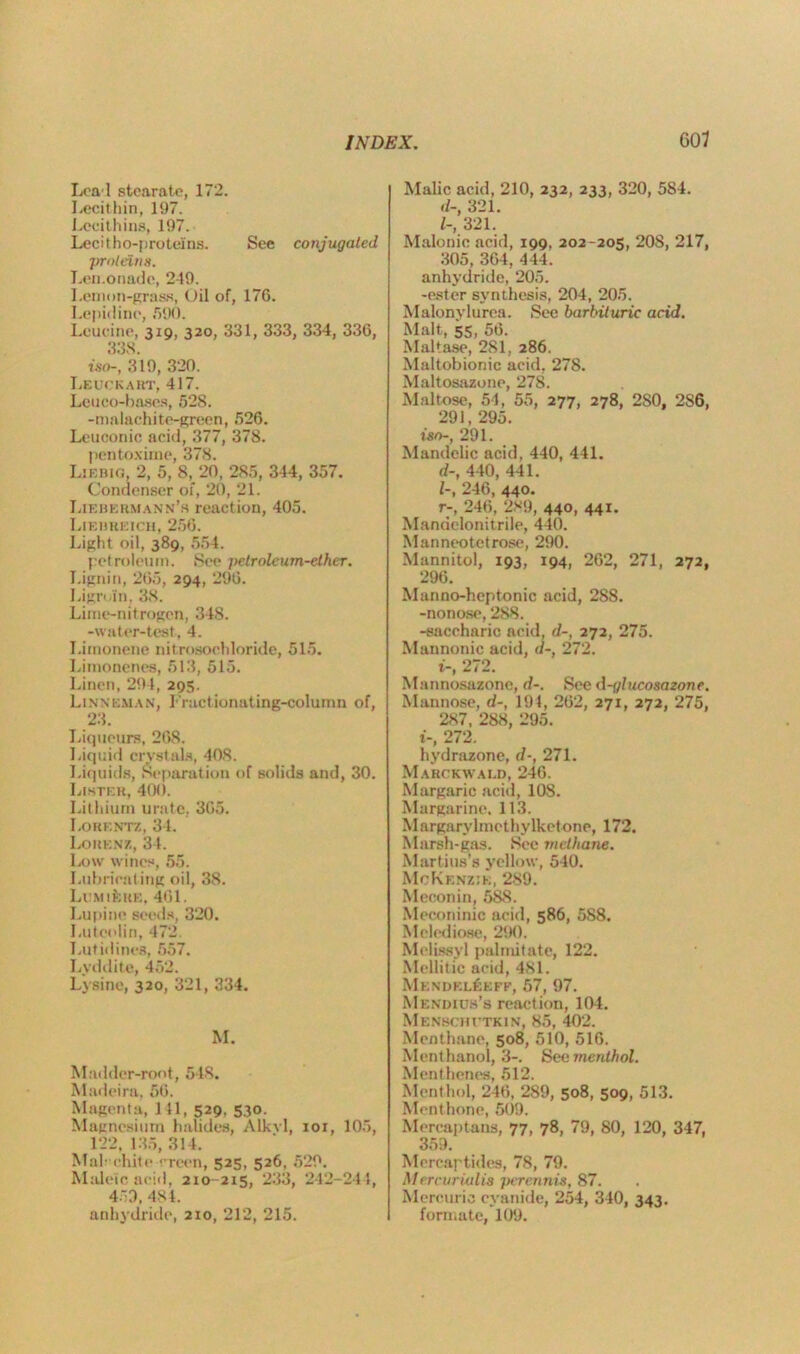 Lea l stearate, 172. Lecithin, 197. Lecithins, 197. Lecitho-protelns. See conjugated proteins. Lemonade, 249. Lenmn-grass, Oil of, 176. Lepidine, 590. Leucine, 319, 320, 331, 333, 334, 336, 33S iso-, 319, 320. Leuckaiit, 417. Leuco-hases, 528. -malachite-green, 526. Leuconic acid, 377, 378. pentoxime, 378. Liebig, 2, 5, 8, 20, 285, 344, 357. Condenser of, 20, 21. Liebermann’h reaction, 405. Lieukeich, 256. Light oil, 389, 554. petroleum. See petroleum-ether. Lignin, 265, 294, 296. Lign in, 38. Lime-nitrogen, 348. -water-test, 4. Limonene nitrosochloride, 515. Limonenes, 513, 515. Linen, 294, 295. Lin\i:man, I'ractionating-column of, 23. Liqueurs, 268. Liquid crystals, 408. Liquids, Separation of solids and, 30. Lister, 400. Lithium urate, 365. Lorentz, 34. Lorenz, 34. Ix)\v wines, 55. Lubricating oil, 38. Lemiehe, 461. Lupine seeds, 320. Luteolin, 472 Luti<lines, 557. Lyddite, 452. Lysine, 320, 321, 334. M. Madder-root, 548. Madeira, 56. Magenta, 141, 529. 530. Magnesium halides, Alkyl, iox, 105, 122, 135, 314. Mai-chit e-rreen, 525, 526, 529. Maleic acid, 210-215, 233, 242-244, 453, 484. anhydride, 210, 212, 215. Malic acid, 210, 232, 233, 320, 584. d-, 321. 1-, 321. Malonic acid, 199, 202-205, 20S, 217, 305, 364, 444. anhydride, 205. -ester synthesis, 204, 205. Malonylurea. See barbituric acid. Malt, 55, 56. Maltase, 281, 286. Maltobionic acid, 278. Maltosazone, 278. Maltose, 54, 55, 277, 278, 2S0, 2S6, 291, 295. iso-, 291. Mandclic acid, 440, 441. d-, 440, 441. 1-, 246, 440. r-, 246, 289, 440, 441. Mandelomtrile, 440. Manneotetrose, 290. Mannitol, 193, 194, 262, 271, 272, 296. Manno-heptonic acid, 28S. -nonose, 288. -saccharic acid, d-, 272, 275. Mannonic acid, a-, 272. t-, 272. Mannosazone, d-. See d-glucosazone. Mannose, d-, 191, 262, 271, 272, 275, 287, 288, 295. 1-, 272. hydrazone, r/-, 271. Mahckwald, 246. Margaric acid, 108. Margarine. 113. Margarylmcthylkctone, 172. Marsh-gas. See methane. Martins’s yellow, 540. McKenzie, 289. Meconin, 588. Meconimc acid, 586, 588. Melediose, 290. Melissyl pal mit ate, 122. Mellitic acid, 481. MendelSeff, 57, 97. Mendius’s reaction, 104. Menschutkin, 85, 402. Meat bane, 508, 510, 516. Menthanol, 3-. See menthol. Menthenes, 512. Menthol, 246, 289, 508, 509, 513. Menthone, 509. Mercaptans, 77, 78, 79, 80, 120, 347, 359. Mercaptides, 78, 79. Mercuriulis perennis, 87. Mercuric cyanide, 254, 340, 343. formate, 109.