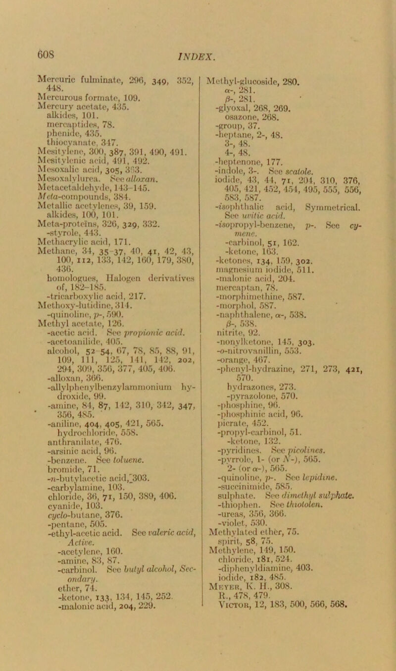 60S Mercuric fulminate, 200, 340, 352, 448. Mercurous formate, 109. Mercury acetate, 435. alkides, 101. mercantides, 78. phenifle, 435. thiocyanate, 317. Mesitylene, 300, 387, 301, 490, 491. Mesitylenic acid, 491, 492. Mesoxalic acid, 305, 353. Mesoxalylurea. See alloxan. Metacetaldehyde, 143-146. Meta-compounds, 384. Metallic acetylenes, 39, 159. alkides, 100, 101. Meta-proteins, 320, 329, 332. -stymie, 443. Methacrylic acid, 171. Methane, 34, 35 37, 40, 41, 42, 43, 100, 112, 133, 142, 100, 179, 380, 436. homologues, Halogen derivatives of, 182-185. -tricarboxylic acid, 217. Methoxy-lutidine, 314. -quinoline, p-, 590. Methyl acetate, 120. -acetic acid. See propionic acid. -acetoanilide, 405. alcohol, 52 54, 07, 78, 85, 88, 91, 109, 111, 125, 141, 142, 202, 294, 309, 350, 377, 405, 400. -alloxan, 300. -allylphenylbenzylaramonium hy- droxide, 99. -amine, 84, 87, 142, 310, 342, 347, 350, 485. -aniline, 404, 405, 421, 505. hydrochloride, 558. anthranilate, 470. -arsinic acid, 90. -benzene. See toluene. bromide, 71. -n-butylacetic acid,'303. -carbylamine, 103. chloride, 30, 71, 150, 389, 400. cyanide, 103. cycio-butane, 370. -pentane, 505. -ethyl-acetic acid. Sec valeric acid, Active. -acetylene, 100. -amine, 83, 87. -carbinol. Sec butyl alcohol, Sec- ondary. ether, 74. -ketone, 133, 134, 145, 252. Methyl-glucoside, 280. a-, 281. P-, 281. -glyoxal, 208, 209. osazone, 208. -group, 37. -heptane, 2-, 48. 3- , 48. 4- , 48. -heptenone, 177. -indole, 3-. See scatole. iodide, 43, 44. 71, 204, 310, 370, 405, 421, 452, 454, 495, 555, 550, 583, 587. -isophthalic acid, Symmetrical. See untie acid. -isopropyl-benzene, p-. See cy- menc. -carbinol, 51, 102. -ketone, 103. -ketones, 134, 159, 302. magnesium iodide, 511. -malonic acid, 204. mercaptan, 78. -inorphiraethine, 587. -morphol, 587. -naphthalene, a-, 538. 0-, 538. nitrite, 92. -nonylketone, 145, 303. -o-nitrovanillin, 553. -orange, 407. -phenyl-hydrazine, 271, 273, 421, 570. hydrazones, 273. -pyrazolone, 570. -phosphine, 96. -phosphinic acid, 90. picrate, 452. -propyl-earbinol, 51. -ketone, 132. -pyridines. Sec picolines. -pyrrole, 1- (or A'-), 505. 2- (or a-), 505. -quinoline, p-. See lepidme. -succinimide, 585. sulphate. See dimethyl sulphate. -thiophen. See thiololen. -ureas, 350, 300. -violet, 530. Methylated ether, 75. spirit, 58, 75. Methylene, 149, 150. chloride, 181, 524. -diphenyldiamine, 403. iodide, 182, 485. Meyer, K. Id., 308. R., 478, 479.