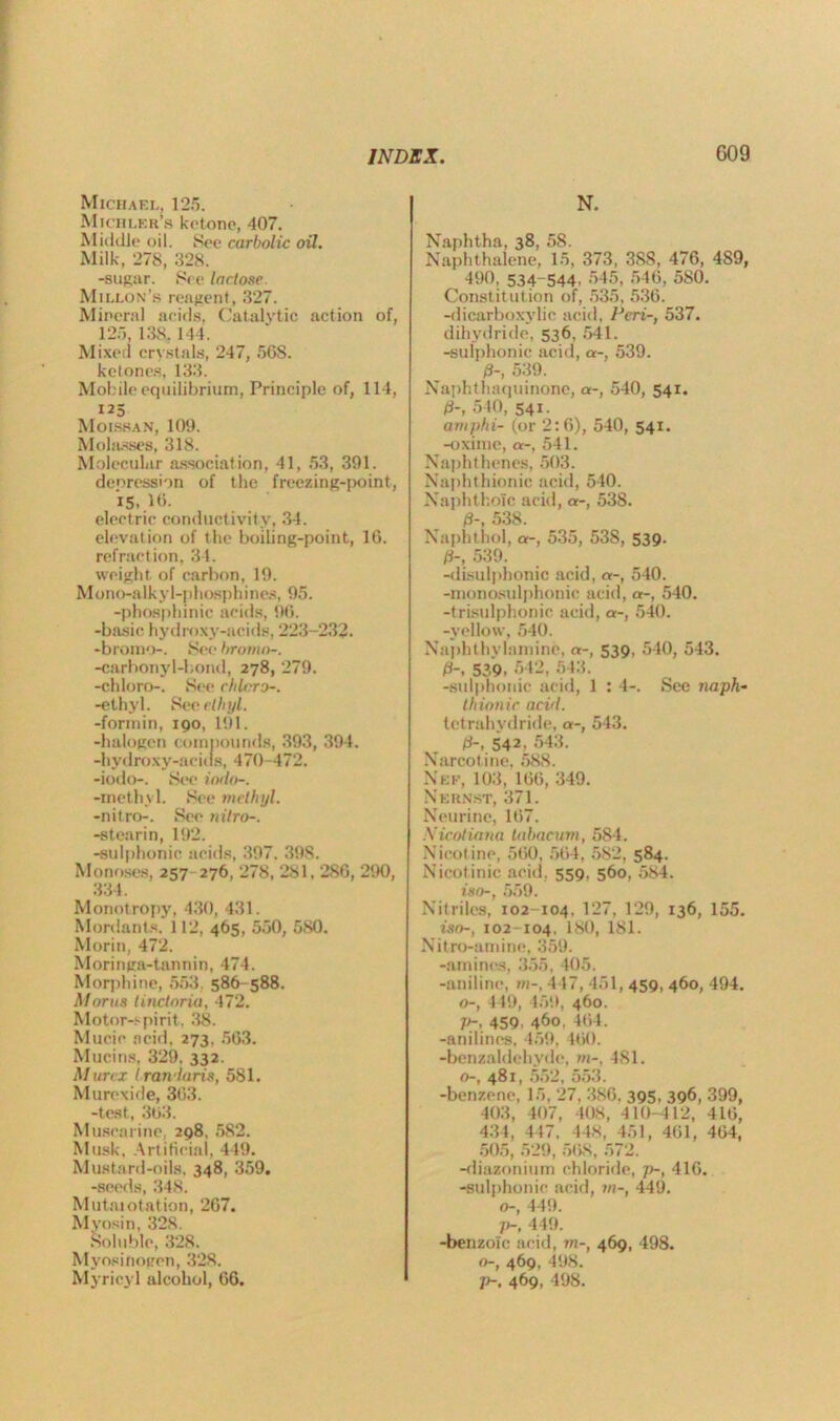 Michael, 125. Michler’s ketone, 407. Middle oil. See carbolic oil. Milk, 278, 328. -sugar. See lactose. Millon’s reagent, 327. Mineral acids, Catalytic action of, 125, 138, 144. Mixed crystals, 247, 568. ketones, 133. Mobile equilibrium, Principle of, 114, 125 Moissan, 109. Molasses, 318. Molecular association, 41, 53, 391. depression of the freezing-point, 15.. lb. electric conductivity, 34. elevation of the boiling-point, 16. refraction, 34. weight of carbon, 19. Mono-alkyl-phosphines, 95. -phosphinic acids, 96. -basic hydroxy-acids, 223-232. -bromo-. See hroma-. -carbonyl-bond, 278, 279. -chloro-. See chlcro-. -ethyl. See ethyl. -formin, 190, 191. -halogen compounds, 393, 394. -hydroxy-acids, 470-472. -iodo-. See iodo-. -methyl. See methyl. -nitro-. See nitro-. -stearin, 192. -sulphonic acids, 397. 398. Monoses, 257 276, 278, 281.2S6, 290, 334. Monotropy, 430, 431. Mordants. 112, 465, 550, 580. Morin, 472. Moringa-tannin, 474. Morphine, 553 586-588. Morns tinctoria, 472. Motor-spirit, 38. Mucic acid, 273, 563. Mucins, 329. 332. Murcx iran-laris, 581. Murexide, 363. -test, 363. Muscarine, 298, 582. Musk, Artificial, 449. Mustard-oils. 348, 359. -seeds, 348. Mut.aiotation, 267. Myosin, 328. Soluble, 328. Myosinogen, 328. Myricyl alcohol, 66. N. Naphtha, 38, 58. Naphthalene, 15, 373, 3S8, 476, 489, 490, 534-544, 545, 546, 5S0. Constitution of, 535, 536. -dicarboxylic acid, Peri-, 537. dihydride, 536, 541. -sulphonic acid, a-, 539. 0-, 539. Naphthaquinone, a-, 540, 541. 0-, 540, 541. ampin- (or 2:6), 540, 541. -oxime, a-, 541. Naphthenes, 503. Naphthionic acid, 540. Naphthoic acid, a-, 538. 0-, 538. Naphthol, a-, 535, 538, 539. 0-, 539. -disulphonie acid, a-, 540. -monosulphonic acid, a-, 540. -trisulphonic acid, a-, 540. -yellow, 540. Naphthylamine, a-, 539, 540, 543. 0-. 539- 542, 543. -sulphonic acid, 1 : 4-. See naph- thionic aci/l. tetrahydride, a-, 543. 0-, 542, 543. Narcot ine, 588. Nee, 103, 166, 349. N ERNST, 371. Neurine, 167. Xicotiana labacum, 584. Nicotine, 560, 564, 582, 584. Nicotinic acid. 559, 560, 584. iso-, 559. Nitriles, 102-104, 127, 129, 136, 155. iso-, 102-104, 180, 181. Nitro-amine, 359. -amines, 355, 405. -aniline, m-, 447, 451, 459, 460, 494. o-, 449, 459, 460. p-, 459, 460, 464. -anilines, 459, 460. -bcnzaldehyde, in-, 481. o-, 481, 552, 553. -benzene, 15, 27, 386. 395, 396, 399, 403, 407, 408, 410-412, 416, 434, 447, 448, 451, 461, 464, 505, 529, 508, 572. -diazonium chloride, ]>-, 416. -sulphonic acid, in-, 449. o-, 449. V-, 449. -benzoic acid, m-, 469, 498. o-t 469, 498. ])-, 469, 498.