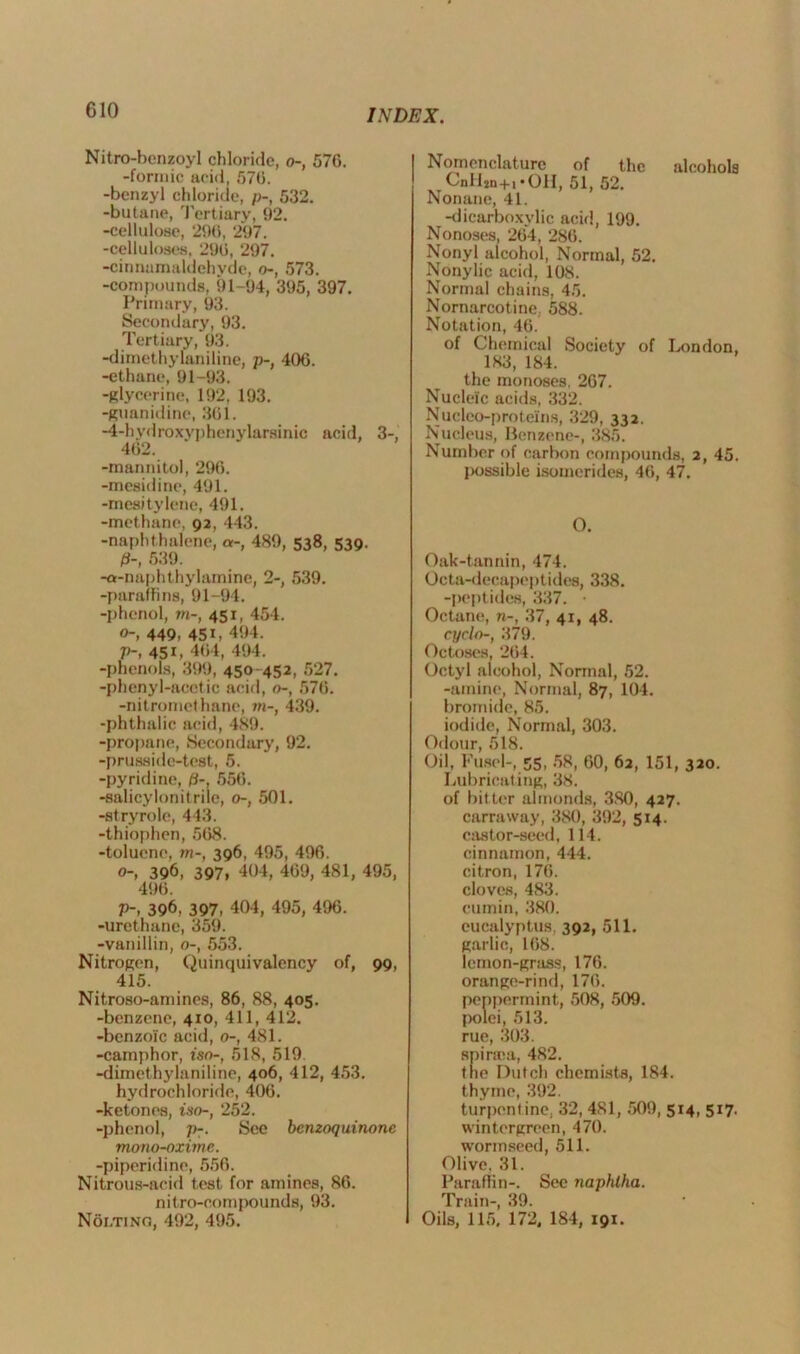 Nitro-benzoyl chloride, o-, 576. -formic acid, 576. -benzyl chloride, p-, 532. -butane, Tertiary, 92. -cellulose, 296, 297. -celluloses. 296, 297. -cinnamaldehyde, o-, 573. -compounds, 91-94, 395, 397. Primary, 93. Secondary, 93. Tertiary, 93. -dimethylaniline, p-, 406. -ethane, 91-93. -glycerine, 192, 193. -guanidine, 361. -4-hydroxyphenylareinic acid, 3-, 462. -mannitol, 296. -mesidine, 491. -mesitylene, 491. -methane, 92, 443. -naphthalene, a-, 489, 538, 539. P-, 539. -a-naphthyhunine, 2-, 539. -paraffins, 91-94. -phenol, to-, 451, 454. 0- 449, 451, 494. V; 45i, 464, 494. -phenols, 399, 450-452, 527. -phenyl-acetic acid, o-, 576. -nitromcthane, to-, 439. -phthalic acid, 489. -propane, Secondary, 92. -prusside-test, 5. -pyridine, p-, 556. -salicylonitrile, o-, 501. -stryrole, 443. -thiophen, 568. -toluene, w-, 396, 495, 496. 0-, 396, 397, 404, 469, 481, 495, 496. p-, 396, 397, 404, 495, 496. -urethane, 359. -vanillin, o-, 553. Nitrogen, Quinquivalency of, 99, 415. Nitroso-amines, 86, 88, 405. -benzene, 410, 411, 412. -benzoic acid, 0-, 481. -camphor, iso-, 518, 519 -dimethylaniline, 406, 412, 453. hydrochloride, 406. -ketones, iso-, 252. -phenol, p-. See benzoquinone mono-oxime. -piperidine, 556. Nitrous-acid test for amines, 86. nitro-oompounds, 93. Noi.tino, 492, 495. Nomenclature of the alcohols CnlLn+i*OII, 51, 52. Nonane, 41. -dicarboxylic acid, 199. Nonoses, 264, 286. Nonyl alcohol, Normal, 52. Nonylic acid, 108. Normal chains, 45. Nornarcotine. 588. Notation, 46. of Chemical Society of London, 183, 184. the monoses. 267. Nucleic acids, 332. Nucleo-proteins, 329, 332. Nucleus, Benzene-, 385. Number of carbon compounds, 2, 45. possible isomerides, 46, 47. O. Oak-tannin, 474. Octa-decapeptides, 338. -peptides, 337. • Octane, n-, 37, 41, 48. cyclo-, 379. Octoses, 264. Octyl alcohol, Normal, 52. -amine, Normal, 87, 104. bromide, 85. iodide, Normal, 303. Odour, 518. Oil, Fusel-, 55, 58, 60, 62, 151, 320. Lubricating, 38. of bitter almonds, 380, 427. carraway, 380, 392, 514. castor-seed, 114. cinnamon, 444. citron, 176. cloves, 483. cumin, 380. eucalyptus, 392, 511. garlic, 168. lemon-grass, 176. orange-rind, 176. peppermint,, 508, 509. polei, 513. rue, 303. spiraia, 482. the Dutch chemists, 184. thyme, 392. turpentine, 32, 481, .509, 514, 517. wintergrcen, 470. wonnseed, 511. Olive. 31. Paraffin-. See naphtha. Train-, 39. Oils, 115, 172, 184, 191.