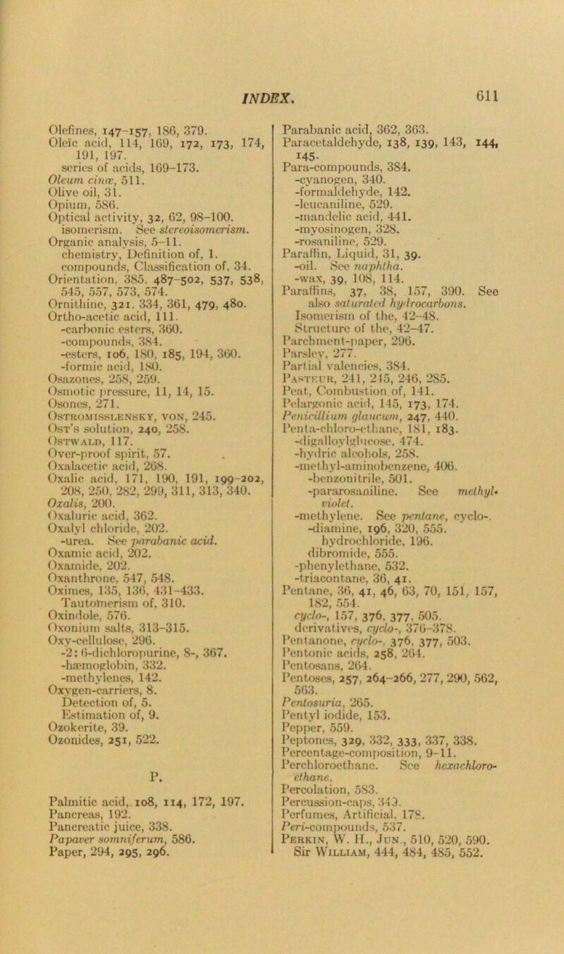 Olefines, 147-157, 186, 379. Oleic acid, 114, 169, 172, 173, 174, 191, 197. series of acids, 169-173. Oleum cintv, 511. Olive oil, 31. Opium, 586. Optical activity, 32, 62, 98-100. isomerism. See stereoisomerism. Organic analysis, 5-11. chemistry, Definition of, 1. compounds, Classification of, 34. Orientation. 385. 487-502, 537, 538, 545, 557, 573, 574. Ornithine, 321. 334, 361, 479, 480. Ortho-acetic acid, 111. -carbonic esters, 360. -compounds, 3S4. -esters, 106. 180, 185, 194, 360. -formic acid, 180. Osazoncs, 258, 259. Osmotic pressure, 11, 14, 15. Osones, 271. OSTROMISHLENSKY, VON, 245. Ost’s solution, 240, 258. OSTWALD, 117. Over-proof spirit, 57. Oxalacetic acid, 268. Oxalic acid, 171, 190, 191, 199-202, 208, 250, 282, 299, 311, 313, 340. Oxalis, 200. Oxalurie acid, 362. Oxalyl chloride, 202. -urea. See parabanic acid. Oxamic acid, 202. O.xamide, 202. Oxanthrone, 547, 548. Oximes, 135, 136, 431-433. Tautolnerism of, 310. Oxindole, 576. Oxonium salts, 313-315. Oxy-cellulose, 296. -2: 6-dichloropurine, 8-, 367. -haemoglobin, 332. -methylenes, 142. Oxygen-carriers, 8. Detection of, 5. Estimation of, 9. Ozokerite, 39. Ozonides, 251, 522. P. Palmitic acid, 108, 114, 172, 197. Pancreas, 192. Pancreatic juice, 338. Papaver sornniferum, 586. Paper, 294, 295, 296. Parabanic acid, 362, 363. Paracetaldehyae, 138, 139, 143, 144, I45' Para-compounds, 384. -cyanogen, 340. -formaldehyde, 142. -leucaniline, 529. -mandelic acid, 441. -myosinogen, 328. -rosaniline, 529. Paraffin, Liquid, 31, 39. -oil. See naphtha. -wax, 39, 108, 114. Paraffins, 37, 38, 157, 390. See also saturated hydrocarbons. Isomerism of the, 42-48. Structure of the, 42-47. Parchment-paper, 296. Parsley, 277. Partial valencies, 3S4. Pasteur, 241, 215, 246, 2S5. Peat., Combustion, of, 141. Pelargonic acid, 145, 173, 174. Penicillium glaucum, 247, 440. Pen ta-ch loro-ethane, 181, 183. -dignlloylglucose. 474. -hydric alcohols, 258. -methyl-aminobenzene, 406. -benzonitrile, 501. -pararosaniline. See methyl• violet. -methylene. See pentane, cyclo-. -diamine, 196, 320, 555. hydrochloride, 196. dibromide, 555. -plienylethane, 532. -triaeontane, 36, 41. Pentane, 36, 41, 46, 63, 70, 151, 157, 182, 554. cyclo-, 157, 376, 377. 505. derivatives, cyclo-, 376-378. Pentnnone, cyclo-, 376, 377, 503. Pentonic acids, 258, 264. Pentosans, 264. Pentoses, 257, 264-266, 277, 290, 562, 563. Pentosuria, 265. Pentyl iodide, 153. Pepper, 559. Peptones, 329, 332, 333, 337, 338. Percen tage-com [ >osi tion, 9-11. Perchloroethane. See hcxachloro- ethane. Percolation, 5S3. Percussion-caps, 343. Perfumes, Artificial, 178. Pert-compounds, 537. Perkin, W. II., Jun., 510, 520, 590. Sir William, 444, 484, 485, 552.