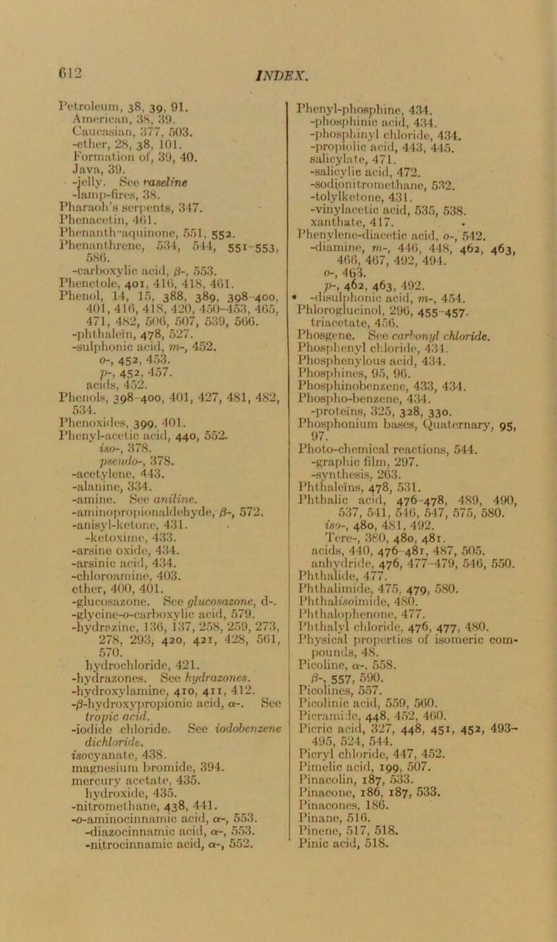 Petroleum, 38, 39, 91. American, 38, 89. Caucasian, 877, 503. -ether, 2S, 38, 101. Formation of, 39, 40. Java, 39. -icily. See vaseline -lamp-fires, 38. Pharaoh’s serpents, 347. Phcnacefin, 401. Phenanth-aquinone, 551, 552. Phenanthrene, 584, 544, 551-553, 580. -carboxylic acid, /?-, 553. Phenetole, 401, 410, 418, 401. Phenol, 14, 15, 388, 389, 398 400, 401,410, 418, 420, 450-453, 405, 471, 482, 600, 507, 539, 500. -phthalein, 478, 527. -sulphonic acid, in-, 452. o-, 452, 453. J>~, 452, 457. acids, 452. Phenols, 398 400, 401, 427, 481, 482, 534. Phenoxides, 399, 401. Phenyl-acetic acid, 440, 552. iso-, 378. pseudo-, 378. -acetylene, 443. -alanine, 334. -amine. See aniline. -aminopropionaldehyde, f)-, 572. -anisy 1-ketone, 431. -ketoxime, 433. -arsine oxide, 434. -arsinic acid, 434. -chloroamine, 403. ether, 400, 401. -glucosazone. See glucosazone, d-. -glycine-o-carboxylic acid, 579. -hydrazine, 130, 137, 258, 259, 273, 278, 293, 420, 421, 428, 501, 570. hydrochloride, 421. -liydrazones. See hydrazoncs. -hydroxylamine, 410, 411, 412. -/3-hydroxypropionic acid, a-. See tropic acid. -iodide chloride. See iodobenzene dichloride. isocyanate, 438. magnesium bromide, 394. mercury acetate, 435. hydroxide, 435. -nitromethane, 438, 441. -o-aminocinnaimc acid, a-, 553. -diazocinnamic acid, a-, 553. -ni.trocinnamic acid, a-, 552. Phenyl-phosphine, 434. -phosphime acid, 434. -phosphinyl chloride, 434. -proplolic acid, 443, 445. salicylate, 471. -salicylic acid, 472. -sodionitromethane, 532. -tolylketone, 431. -vinylacetic acid, 535, 538. xanthate, 417. Phenylene-diacetic acid, o-, 542. -diamine, in-, 440, 448, 462, 463, 400, 407, 492, 494. o-, 403. V~, 462, 463, 492. * -disulphonic acid, in-, 454. Phloroglucinol, 290, 455-457. triacetate, 450. Phosgene. See carbonyl chloride. Phosphenyl chloride, 434. Phosphenylous acid, 434. Phosphines, 95, 90. Phosphinobenzene, 433, 434. Phospho-benzene, 434. -proteins, 325, 328, 330. Phosphoniuin bases, Quaternary, 95, 97. Photo-chemical reactions, 544. -graphic film, 297. -synthesis, 203. Phthaleins, 478, 531. Phthalic acid, 476-478, 489, 490, 537, 541, 540, 547, 575, 580. iso-, 480, 481, 492. Tore-, 380, 480, 481. acids, 440, 476-481, 487, 505. anhydride, 476, 477-479, 540, 550. Phthalide, 477. Phthalimide. 475, 479, 580. Phthalisoimide, 480. Phthalonhenone, 477. Phthalyl chloride, 476, 477, 480. Physical properties of isomeric com- pounds, 48. Picoline, a-, 558. ft-, 557, 590. Picolines, 557. Picolinic acid, 559, 500. Picrami lc, 448, 452, 400. Picric acid, 3 27, 448, 451, 452, 493- 495, 524, 544. Picryl chloride, 447, 452. Pimelie acid, 199, 507. Pinacolin, 187, 533. Pinaconc, 186, 187, 533. Pinacones, 180. Pinane, 516. Pinene, 517, 518. Pinic acid, 518.