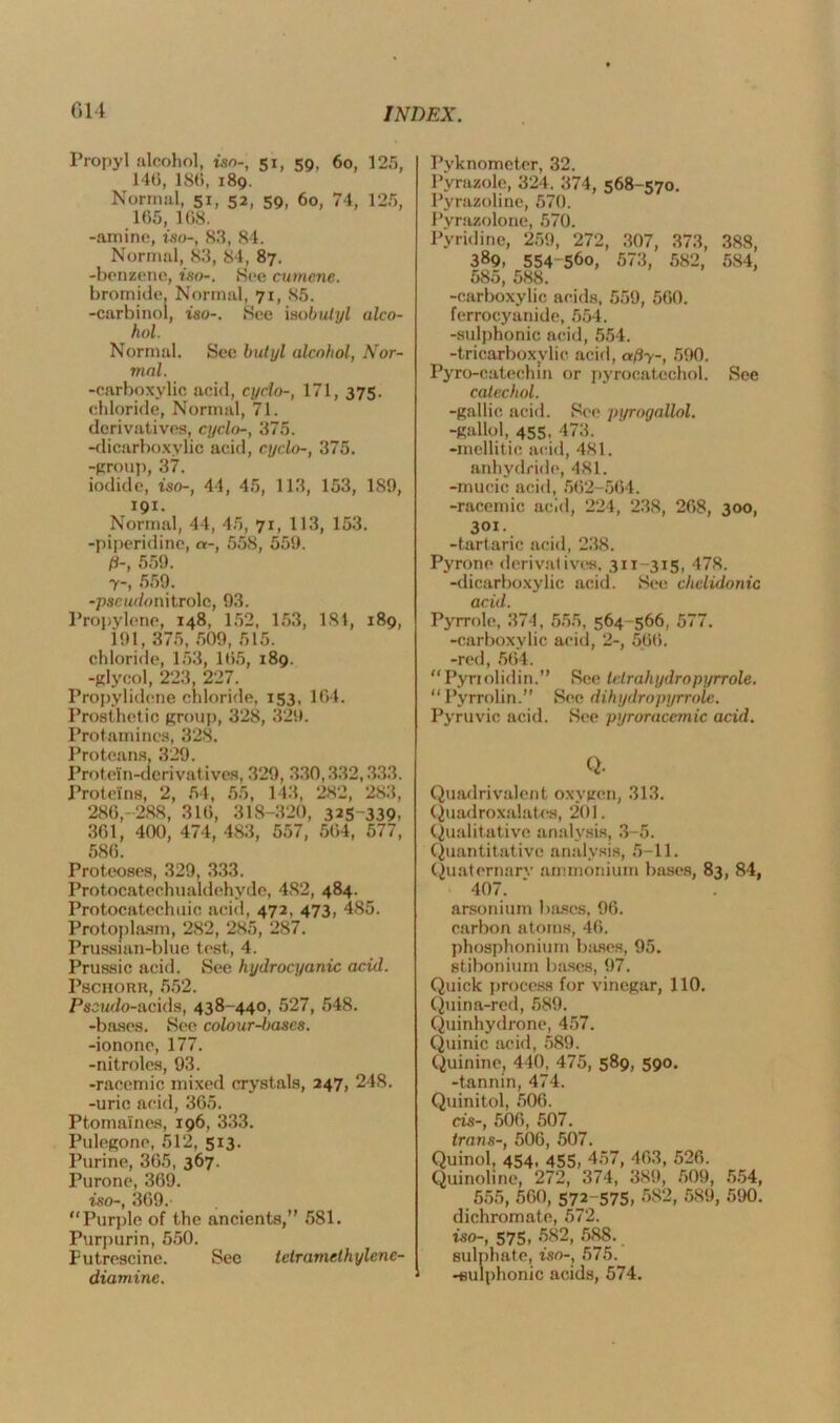 G14 I’ropyl alcohol, iso-, 51, 59, 60, 125, 146, 186, 189. Normal, 51, 52, 59, 60, 74, 125, 165, 168. -amine, iso-, 83, 84. Normal, 83, 84, 87. -benzene, iso-. See cumene. bromide. Normal, 71, 85. -carbinol, iso-. See isobutyl alco- hol. Normal. Sec butyl alcohol, Nor- mal. -carboxylic acid, cyclo-, 171, 375. chloride, Normal, 71. derivatives, cyclo-, 375. -dicarboxyuc acid, cyclo-, 375. -group, 37. iodide, iso-, 44, 45, 113, 153, 189, 191. Normal, 44, 45, 71, 113, 153. -piperidine, «-, 558, 559. P-, 559. 7-, 559. -pscar/onitrolc, 93. Propylene, 148, 152, 153, 181, 189, 191, 375, 509, 515. chloride, 153, 165, 189. -glycol, 223, 227. Propylidene chloride. 153, 164. Prosthetic group, 328, 329. Protamines, 328. Proteans, 329. Protein-derivatives, 329, 330,332,333. Proteins, 2, 54, 55, 143, 282, 283, 286,-288, 316, 318-320, 325~339. 361, 400, 474, 483, 557, 564, 577, 586. Proteoses, 329, 333. Protocatechualdehyde, 4S2, 484. Protocatechuic acid, 472, 473, 485. Protoplasm, 282, 285, 287. Prussian-blue test, 4. Prussic acid. See hydrocyanic acid. Pschorh, 552. Pseudo-acids, 438-440, 527, 548. -bases. See colour-bases. -ionone, 177. -nitroles, 93. -racemic mixed crystals, 247, 248. -uric acid, 365. Ptomaines, 196, 333. Pulegone, 512, 513. Purine, 365, 367. Purone, 369. iso-, 369. “Purple of the ancients,” 581. Purpurin, 550. Futrescine. Sec tetramethylene- Pyknometer, 32. Pyrazole, 324. 374, 568-570. Pyrazoline, 570. Pyrazolone, 570. Pyridine, 259, 272, 307, 373, 388, 389, 554-56o, 573, 582, 584, 585, 588. -carboxylic acids, 559, 560. ferrocyanide, 554. -sulphonic acid, 554. -tricarboxylic acid, af)y-, 590. Pyro-catechm or pyroeatechol. See catechol. -gallic acid. See pyrogallol. -gallol, 455, 473. -mellitic acid, 481. anhydride, 481. -mucic acid, 562-564. -racemic acid, 224, 238, 268, 300, 301. -tartaric acid, 238. Pyrone derivatives. 3x1-315, 478. -dicarboxylic acid. See chelidonic acid. Pyrrole, 374, 555, 564-566, 577. -carboxylic acid, 2-, 566. -red, 564. “Pyriolidin.” See tetrahydropyrrole. “Pyrrolin.” See dihydro pyrrole. Pyruvic acid. See pyroracemic acid. Q. Quadrivalent oxygen, 313. Quadroxalates, 201. Qualitative analysis, 3-5. Quantitative analysis, 5-11. Quaternary ammonium bases, 83, 84, 407. arsonium bases, 96. carbon atoms, 46. phosphonium bases, 95. stibonium bases, 97. Quick process for vinegar, 110. Quina-red, 589. Quinhydrone, 457. Quinic acid, 589. Quinine, 440, 475, 589, 590. -tannin, 474. Quinitol, 506. cis-, 506, 507. trans-, 506, 507. Quinol, 454, 455, 457, 463, 526. Quinoline, 272, 374, 389, 509, 554, 555, 560, 572-575, 582, 589, 590. dichromate, 572. iso-, 575, 582, 588. sulphate, iso-, 575.