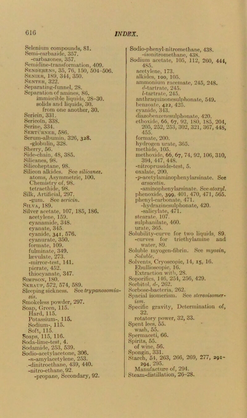 GIG Selenium compounds, 81. Semi-carbazide, 357. -carbazones, 357. Semidine-transformation, 409. Senderens, 35, 76, 150, 504 -506. Senier, 189, 344, 350. Senteh, 322. Separating-funnel, 28. Separation of amines, 86. immiscible liquids, 28-30. solids and liquids, 30. from one another, 30. Scricin, 331. Serico'in, 338. Serine, 334. Sertl'-rner, 586. Serum-albumin, 326, 328. -globulin, 328. Sherry, 56. Side-chain, 48, 385. Silicanes, 98. Silicoheptane, 98. Silicon alkides. See silicanes. atoms, Asymmetric, 100. Chemistry of, 98. tetraethide, 98. Silk, Artificial, 297. -gum. See scricin. Silva, 189. Silver acetate, 107, 185, 186. acetylene, 159. cyanamide, 348. cyanate, 345. cyanide, 341, 576. cyanuratc, 350. formate, 109. fulminate, 349. kcvulate, 273. -mirror-test, 141. picrate, 452. thiocyanate, 347. Simpson, 180. Skraup, 572, 574, 589. Sleeping sickness. See trypanosomia- sis. Smokeless powder, 297. Soap, Green, 115. • Hard, 115. Potassium-, 115. Sodium-, 115. Soft, 115. Soaps, 115, 116. Soda-lime-test, 4. Sod amide, 253, 539. Sodio-acetylacetone, 306. -n-amylacetylene, 253. -dinitroethane, 439, 440. -nitro-ethane, 92. -propane, Secondary, 92. Sodio-phenyl nitromethane, 438. -tsonitromethane, 438. Sodium acetate, 105, 112, 260, 444, 485. acetylene, 173. alkides, 100, 105. ammonium racemate, 245, 248. (•/-tartrate, 245. /-tartrate, 245. ant hraquinonesulphonate, 549. benzoate, 422, 425. cyanide, 343. diazohenzenesulpbonate, 420. ethoxide, 66, 67, 92, 180, 185, 204, 205, 252, 253, 302, 321, 367, 448, 4oo. formate, 200. hydrogen urate, 365. methide, 105. rnethoxide, 66, 67, 74, 92, 106, 310, 394, 447, 448. -nitroprusside-test, 5. oxalate, 200. -p-acetylaminophenylarsinate. See arsacetin. -aminophenylarsinate. Sccatoxyl. phenoxide, 399, 401, 470, 471, 565. phenyl-carbonate, 471. -hydrazinesulphonate, 420. -salicylate, 471. stearate, 107. sulphanilate, 460. urate, 365. Solubility-curve for two liquids, 89. -curves for triethylarnine and water, 89. Soluble myogen-fibrin. See myosin, Soluble. Solvents, Cryoscopic, 14, 15, 16. Ebuliioscopic, 16. Extraction with, 28. Soporifics, 146, 254, 256, 429. Sorbitol, (/-, 262. Sorbose-bacteria, 262. Spacial isomerism. See stereoisomer- ism. Specific gravity, Determination of, 32. rotatory power, 32, 33. Spent lees, 55. wash, 55. Spermaceti, 66. Spirits, 55. of wine, 56. Spongin, 331. Starch, 54, 263, 266, 269, 277, 291- 294, 295. Manufacture of, 294. Steam-distillation, 26-28.