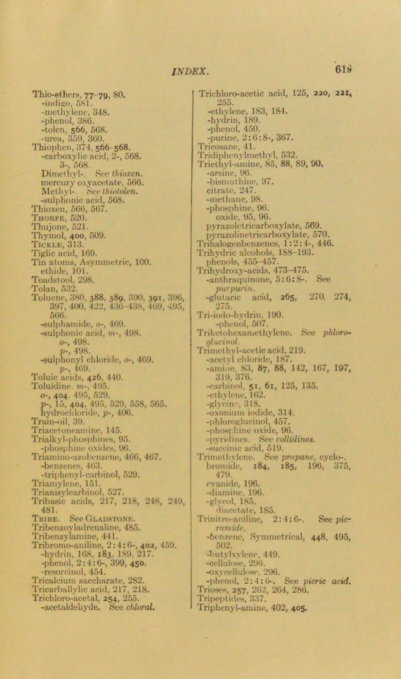618 Thio-ethcrs, 77-79, SO. -indigo, 581. -methylene, 348. -phenol, 380. -tolen, 566, 568. -urea, 359, 360. Thiophen, 374, 566- 568. -carboxylic acid, 2-, 568. 3-, 568. Dimethyl-. See (hioxcn. mercury oxyacetate, 566. Methyl-. See thiololen. -sulphonic acid, 568. Thioxen, 566, 567. Thorpe, 520. Thujone, 521. Thymol, 400, 509. Tickle, 313. Tiglic acid, 169. Tin atoms, Asymmetric, 100. ethide, 101. Toadstool, 298. Tolan, 532. Toluene, 380, 388, 389, 390, 391, 396, 397, 400, 422, 436-438, 469, 495, 566. -sulphamide, o-, 469. -sulphonic acid, ///-, 49S. o-, 498. p-, 498. -sulphonyl chloride, 0-, 469. p-, 469. Toluic acids, 426, 440. Toluidine. m-, 495. o-, 404. 495, 529. »-, 15, 404, 495, 529, 55S, 565. hydrochloride, p-, 406. Train-oil, 39. Triacetoneamine, 145. Trialkyl-phosphines, 95. -phosphine oxides, 96. Triamino-azobenzene, 466, 467. -benzenes, 463. -triphenyl-carbinol, 529. Triamylene, 151. Trianisylcarbinol, 527. Tribasic acids, 217, 218, 248, 249, 481. Tribe. See Gladstone. Tribenzoyladrenaline, 485. Tribenzylamine, 441. Tribromo-aniline, 2:4:6-, 402, 459. -hydrin, 168, 183. 189, 217. -phenol, 2:4:6-, 399, 450. -resorcinol, 454. Tricalcium saccharate, 282. Tricarballylic acid, 217, 218. Trichloro-acetal, 254, 255. -acetaldehyde. See chloral. Trichloro-acetic acid, 125, 220, 221, 255 -ethylene, 183, 184. -hydrin, 189. -phenol, 450. -purine, 2:6:S-, 367. Tricosane, 41. Tridiphenylmethvl, 532. Triethyl-amine, 85, 88, 89, 90. -arsine, 96. -bismut hine, 97. citrate, 247. -methane, 98. -phosphine, 96. oxide, 95, 96. pyrazolet ricarboxylate, 569. pyrazolinetriearboxylate, 570. Trihalogenbenzenes, 1:2:4-, 446. Trihvdric alcohols, 1S8-193. phenols, 455-457. Trihydroxv-acids, 473-475. -anthraquinone, 5:6:8-. See purpurin. -glutaric acid, 265, 270. 274, 275. Tri-iodo-hydrin, 190. -phenol, 507. Trikctohexamethylene. See phloro- glucinol. Trimethyl-acetic acid, 219. -acetyl chloride, 187. -amine. 83, 87, 88, 142, 167, 107, 319, 376. -carbinol, 51, 61, 125, 135. -ethvlene, 162. -glycine, 318. -oxoniuin iodide, 314. -phloroglucinol, 457. -phosph.ine oxi<le, 96. -pyridines. See collidines. -succinic acid, 519. Trimcthylcne. See propane, cyclo-. bromide, 184, 185, 196, 375, 479. cyanide, 196. -diamine, 196. -glycol, 185. diacetate, 185. Trinitro-aniline, 2:4:6-. See pic- rain ide. -benzene, Symmetrical, 448, 495, 502. -butylxylcne, 449. -cellulose, 296. -oxyccllulose, 296. -phenol, 2:4:6-. See picric acid. Trioses, 257, 262, 264, 286. Tripeptides, 337. Triphenyl-amine, 402, 405.