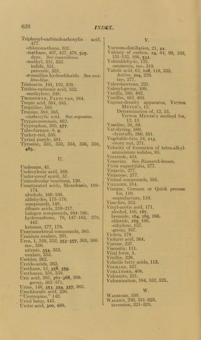 G20 Triphenyl-carbinolcarboxylic acid, 477. -chloromethane, 531. -methane, 407, 427, 478, 52s. dyes. See rosanilines. -methyl, 531, 532. iodide, 531. peroxide, 531. -rosaniline hydrochloride. See ani- line-blue. Tristearin, 191, 192, 338. Trithio-carbonic acid, 352. -methylene, 348. Troostvvyk, Pasts van, 184. Tropic acid, 584, 585. Tropidine, 585. Tropine, 584, 585. -carboxylic acid. See ecgonine. Try panosomiasis, 462. Tryptophan, 305, 577. Tube-furnace, 8, 9. Turkey-red, 550. Tyrian purple, 581. Tyrosine, 331, 333, 334, 336, 338, 483- U. Undecane, 41. Undecylenic acid, 169. Under-proof spirit, 57. Unimolecular reactions, 126. Unsaturated acids, Monobasic, 169- 174. alcohols, 166-168. aldehydes, 175-178. compounds, 148. dibasic acids, 210-217. halogen compounds, 164-166. hydrocarbons, 76, 147-163, 379, 443. ketones, 177, 178. Unsymmetrical compounds, 385. Uranium oxalate, 201. Urea, 1, 349, 352, 353-357, 363, 366. iso-, 356. nitrate, 354, 355. oxalate, 355. Ureides, 362. Ureldo-acids, 362. Urethane, 15, 358, 359. Urethanes, 358, 359. Uric acid, 305, 362-368, 369. group,362-371. Urine, 146, 353, 354. 357, 365. Urochloralic acid, 256.  Urotropine,” 142. Uviol lamp, 445. Uvitic acid, 300, 480. V. Vacuum-distillation, 21, 22. Valency of carbon, 19, 64, 99, 103, 151-155, 166, 532. Valeraldehyde, 132. -ammonia, iso-, 319. Valeric acid, 62, 108, 118, 333. Active, 204, 229. iso-, 277. Valerolacetone, 221. Valery 1-group, 109. Vanilla, 380, 482. Vanillin, 482, 483. Vapour-density apparatus, Victor Meyer’s, 12. Determination of, 12, 13. Victor Meyer’s method for, 12, 13. Vaseline, 38, 39. Vat-dyeing, 5S0. -dyestuffs, 580, 581. Vegetable-fats, 34, 113. -ivory nut, 271. Velocity of formation of tetra-alkyl- ammonium iodides, 85. Veratrole, 454. Vesuvine. See Bismarck-brown. Vicia augustifolia, 277. Vicianin, 277. Vicianose, 277. Vicinal compounds, 385. Vi Luo eh, 314. Vinegar, German or Quick process for, 110. -manufacture, 110. Vine-lice, 352. Vinyl-acetic acid, 171. alcohol, 166, 167. bromide, 164, 165, 166. chloride, 165, 166. -ethylene, 157. -group, 167. Violets, 178. Violuric acid, 364. Viscose, 297. Viscosity, 111. Vital force, 1. Vitellin, 328. Volatile fatty acids, 113. Volhard, 347. Vori.ander, 408. Vulcanite, 521. Vulcanization, 184, 352, 521. W. Wadmore, 350. Walden, 230, 321-323. inversion, 321-323.