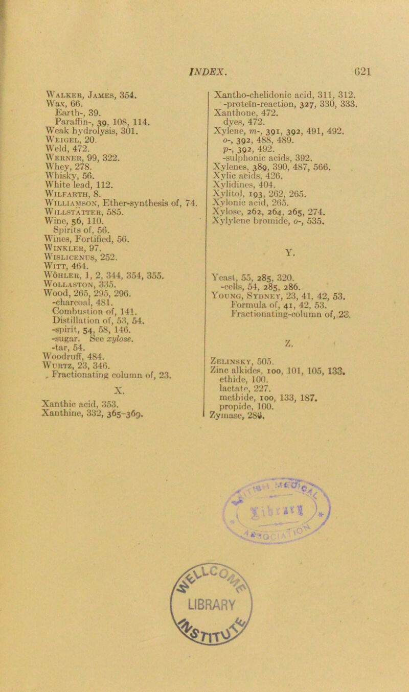 Walker, James, 354. Wax, 66. Earth-, 39. Paraffin-, 39, 10S, 114. Weak hydrolysis, 301. Weigel, 20. Weld, 472. Werner, 99, 322. Whey, 278. Whisky, 56. White lead, 112. Wilfarth, 8. Williamson, Ether-synthesis of, 74. WlLLSTATTER, 585. Wine, 56, 110. Spirits of, 56. Wines, Fortified, 56. Winkler, 97. Wislicenos, 252. Witt, 464. Wohler, 1, 2, 344, 354, 355. Wollaston, 335. Wood, 265. 295, 296. -charcoal, 4S1. Combustion of, 141. Distillation of, 53, 54. -spirit, 54, 58, 146. -sugar. See xylose. -tar, 54. Woodruff, 484. Wurtz, 23, 346. . Fractionating column of, 23. X. Xanthic acid, 353. Xanthine, 332, 365-369. Xantho-chelidonic acid, 311, 312. -protein-reaction, 327, 330, 333. Xanthone, 472. dyes, 472. Xylene, ?n-, 391, 392, 491, 492. 0-, 392, 488, 489. p-, 392, 492. -sulphonic acids, 392. Xylenes. 389, 390, 487, 566. Xylic acids, 426. Xylidines, 404. Xyiitol, 193, 262, 265. Xylonic acid, 265. Xylose, 262, 264, 265, 274. Xylylcne bromide, o-, 535. Y. Yeast, 55, 285, 320. -cells, 54, 285, 286. Young, Sydney, 23, 41, 42, 53. Formula of, 41, 42, 53. Fractionating-column of, 23 Z. Zelinsky, 505. Zinc alkides, 100, 101, 105, 133. ethide, 100. lactate, 227. inethide, 100, 133, 187. propide, 100. Zymase, 286.