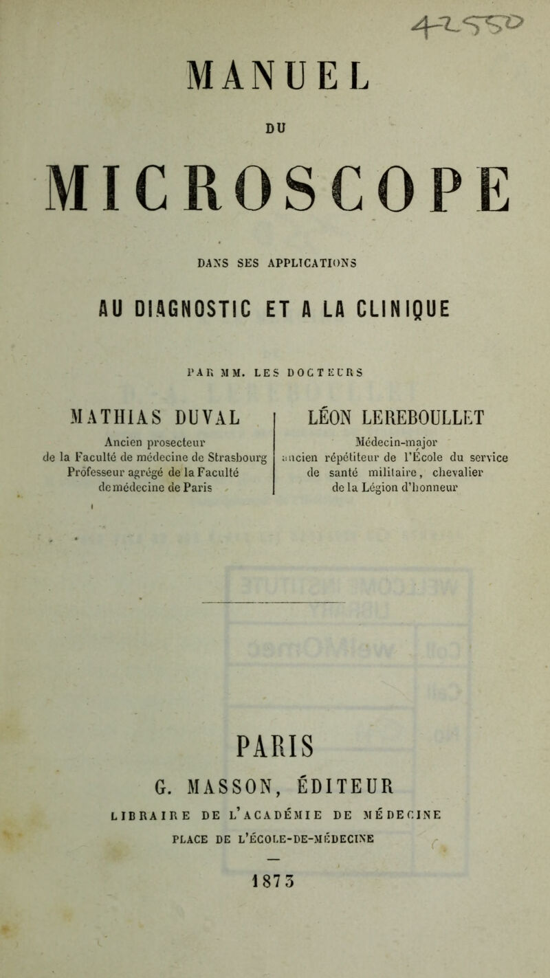 MANUEL DU MICROSCOPE DANS SES APPLICATIONS AU DIAGNOSTIC ET A LA CLINIQUE PAR MM. LES DOCTEURS MATHIAS DUVAL Ancien prosecteur de la Faculté de médecine de Strasbourg Professeur agrégé de la Faculté de médecine de Paris LÉON LEREBOULLET Médecin-major inicien répétiteur de l’Ecole du service de santé militaire, chevalier de la Légion d’honneur PARIS G. MASSON, ÉDITEUR LIBRAIRE DE L’ACADÉMIE DE MÉDECINE PLACE DE L’ÉCOLE-DE-MÉDECINE Ci