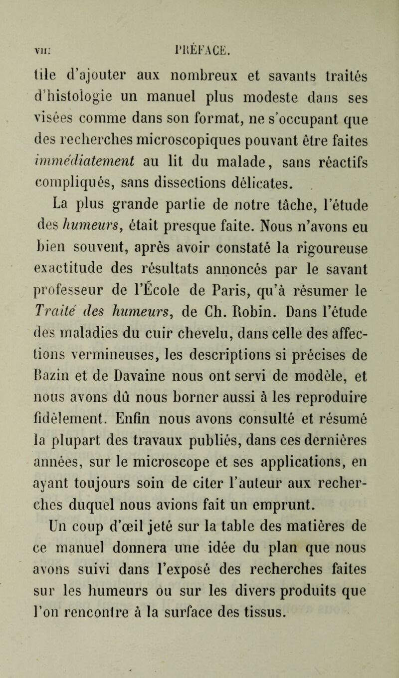 lile d’ajouter aux nombreux et savants traités d’histologie un manuel plus modeste dans ses visées comme dans son format, ne s’occupant que des recherches microscopiques pouvant être faites immédiatement au lit du malade, sans réactifs compliqués, sans dissections délicates. La plus grande partie de notre tâche, l’étude des humeurs, était presque faite. Nous n’avons eu bien souvent, après avoir constaté la rigoureuse exactitude des résultats annoncés par le savant professeur de l’École de Paris, qu’à résumer le Traité des humeurs, de Ch. Robin. Dans l’étude des maladies du cuir chevelu, dans celle des affec- tions vermineuses, les descriptions si précises de Bazin et de Davaine nous ont servi de modèle, et nous avons dû nous borner aussi à les reproduire fidèlement. Enfin nous avons consulté et résumé la plupart des travaux publiés, dans ces dernières années, sur le microscope et ses applications, en ayant toujours soin de citer l’auteur aux recher- ches duquel nous avions fait un emprunt. Un coup d’œil jeté sur la table des matières de ce manuel donnera une idée du plan que nous avons suivi dans l’exposé des recherches faites sur les humeurs ou sur les divers produits que l’on rencontre à la surface des tissus.