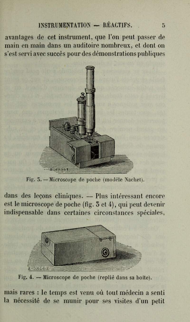 avantages de cet instrument, que l’on peut passer de main en main dans un auditoire nombreux, et dont on s’est servi avec succès pour des démonstrations publiques Fig. 5.—Microscope de poche (modèle Nachel). dans des leçons cliniques. — Plus intéressant encore est le microscope de poche (fîg. 3 et 4), qui peut devenir indispensable dans certaines circonstances spéciales, Fig. 4. — Microscope de poche (replié dans sa boîte). mais rares : le temps est venu où tout médecin a senti la nécessité de se munir pour ses visites d’un petit