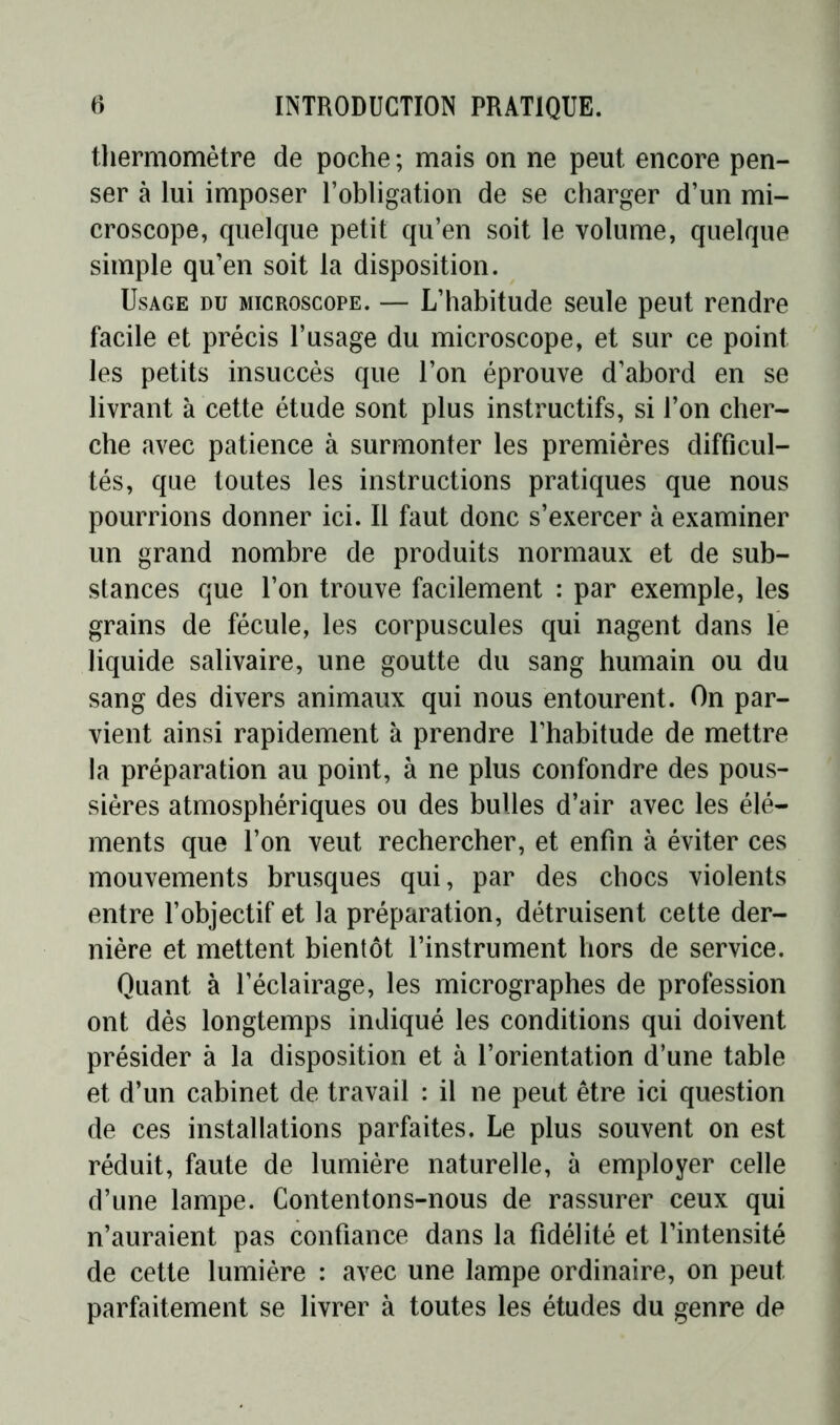 thermomètre de poche ; mais on ne peut encore pen- ser à lui imposer l’obligation de se charger d’un mi- croscope, quelque petit qu’en soit le volume, quelque simple qu’en soit la disposition. Usage du microscope. — L’habitude seule peut rendre facile et précis l’usage du microscope, et sur ce point les petits insuccès que l’on éprouve d’abord en se livrant à cette étude sont plus instructifs, si l’on cher- che avec patience à surmonter les premières difficul- tés, que toutes les instructions pratiques que nous pourrions donner ici. Il faut donc s’exercer à examiner un grand nombre de produits normaux et de sub- stances que l’on trouve facilement : par exemple, les grains de fécule, les corpuscules qui nagent dans le liquide salivaire, une goutte du sang humain ou du sang des divers animaux qui nous entourent. On par- vient ainsi rapidement à prendre l’habitude de mettre la préparation au point, à ne plus confondre des pous- sières atmosphériques ou des bulles d’air avec les élé- ments que l’on veut rechercher, et enfin à éviter ces mouvements brusques qui, par des chocs violents entre l’objectif et la préparation, détruisent cette der- nière et mettent bientôt l’instrument hors de service. Quant à l’éclairage, les micrographes de profession ont dès longtemps indiqué les conditions qui doivent présider à la disposition et à l’orientation d’une table et d’un cabinet de travail : il ne peut être ici question de ces installations parfaites. Le plus souvent on est réduit, faute de lumière naturelle, à employer celle d’une lampe. Contentons-nous de rassurer ceux qui n’auraient pas confiance dans la fidélité et l’intensité de cette lumière : avec une lampe ordinaire, on peut parfaitement se livrer à toutes les études du genre de