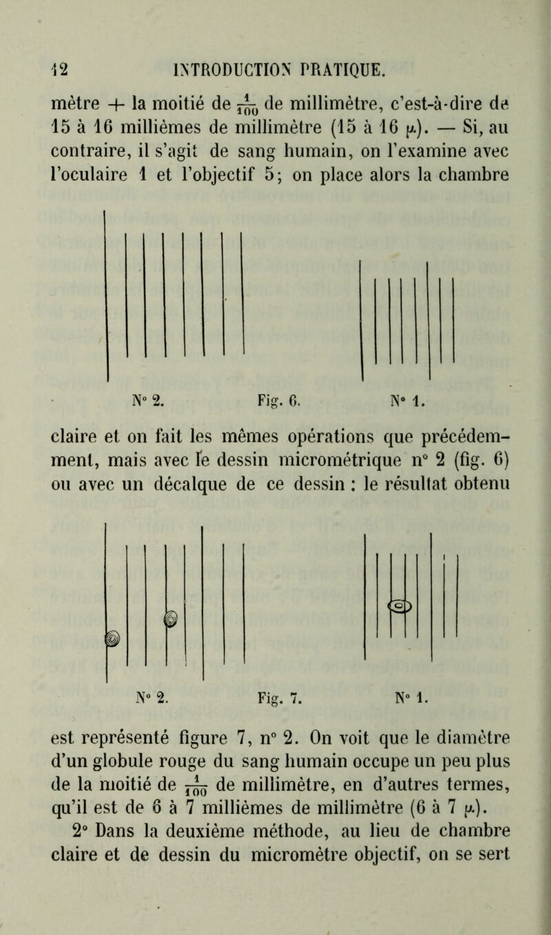 mètre -h la moitié de de millimètre, c’est-à-dire de 15 à 16 millièmes de millimètre (15 à 16 p.). — Si, au contraire, il s’agit de sang humain, on l’examine avec l’oculaire 1 et l’objectif 5; on place alors la chambre claire et on fait les mêmes opérations que précédem- ment, mais avec le dessin micrométrique n° 2 (fig. 6) ou avec un décalque de ce dessin : le résultat obtenu N° 1. est représenté figure 7, n° 2. On voit que le diamètre d’un globule rouge du sang humain occupe un peu plus de la moitié de ^ de millimètre, en d’autres termes, qu’il est de 6 à 7 millièmes de millimètre (6 à 7 p.). 2° Dans la deuxième méthode, au lieu de chambre claire et de dessin du micromètre objectif, on se sert