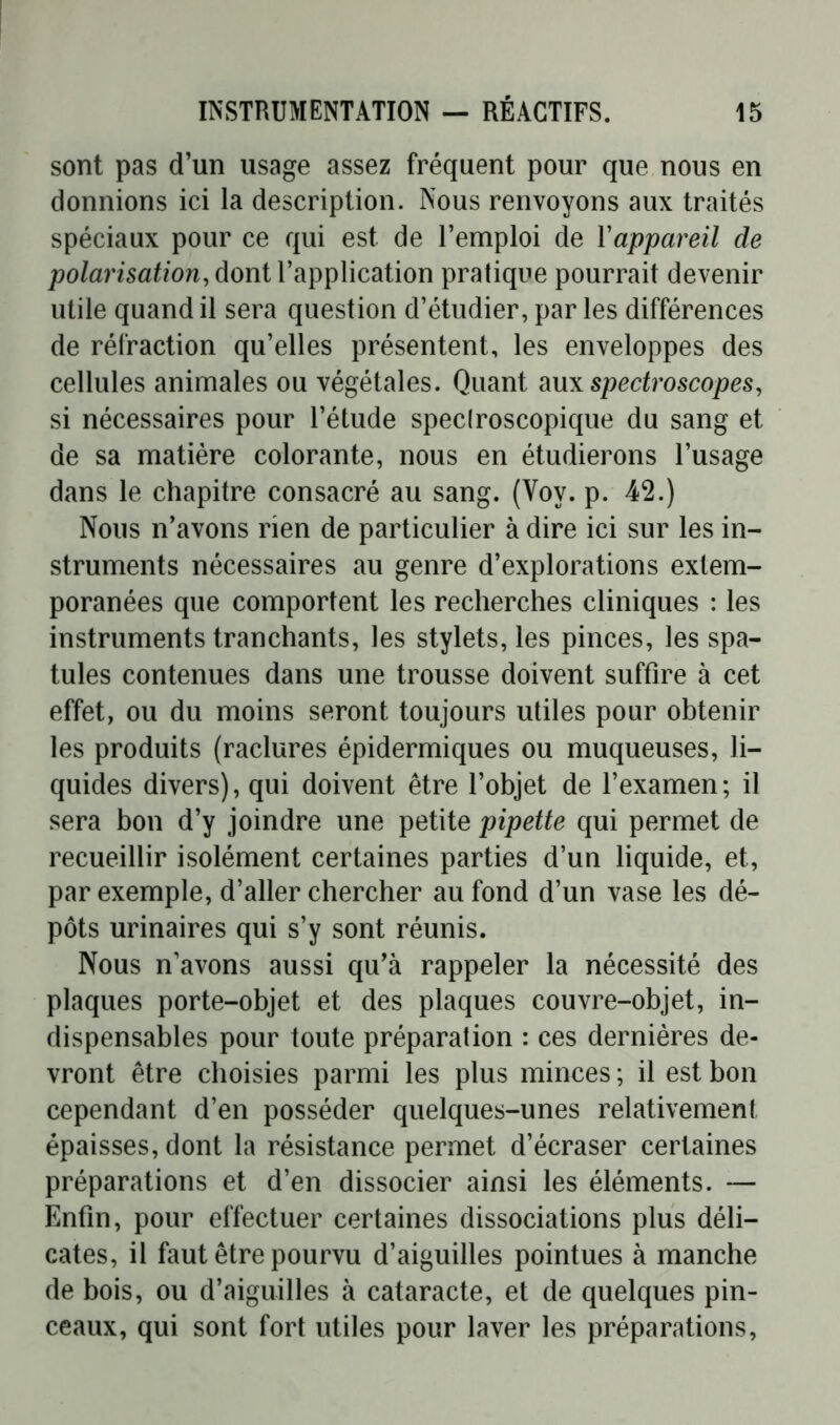 sont pas d’un usage assez fréquent pour que nous en donnions ici la description. Nous renvoyons aux traités spéciaux pour ce qui est de l’emploi de Yappareil de polarisation, dont l’application pratique pourrait devenir utile quand il sera question d’étudier, par les différences de rétraction qu’elles présentent, les enveloppes des cellules animales ou végétales. Quant aux spedroscopes, si nécessaires pour l’étude speclroscopique du sang et de sa matière colorante, nous en étudierons l’usage dans le chapitre consacré au sang. (Voy. p. 42.) Nous n’avons rien de particulier à dire ici sur les in- struments nécessaires au genre d’explorations extem- poranées que comportent les recherches cliniques : les instruments tranchants, les stylets, les pinces, les spa- tules contenues dans une trousse doivent suffire à cet effet, ou du moins seront toujours utiles pour obtenir les produits (raclures épidermiques ou muqueuses, li- quides divers), qui doivent être l’objet de l’examen; il sera bon d’y joindre une petite pipette qui permet de recueillir isolément certaines parties d’un liquide, et, par exemple, d’aller chercher au fond d’un vase les dé- pôts urinaires qui s’y sont réunis. Nous n’avons aussi qu’à rappeler la nécessité des plaques porte-objet et des plaques couvre-objet, in- dispensables pour toute préparation : ces dernières de- vront être choisies parmi les plus minces ; il est bon cependant d’en posséder quelques-unes relativement épaisses, dont la résistance permet d’écraser certaines préparations et d’en dissocier ainsi les éléments. — Enfin, pour effectuer certaines dissociations plus déli- cates, il faut être pourvu d’aiguilles pointues à manche de bois, ou d’aiguilles à cataracte, et de quelques pin- ceaux, qui sont fort utiles pour laver les préparations,