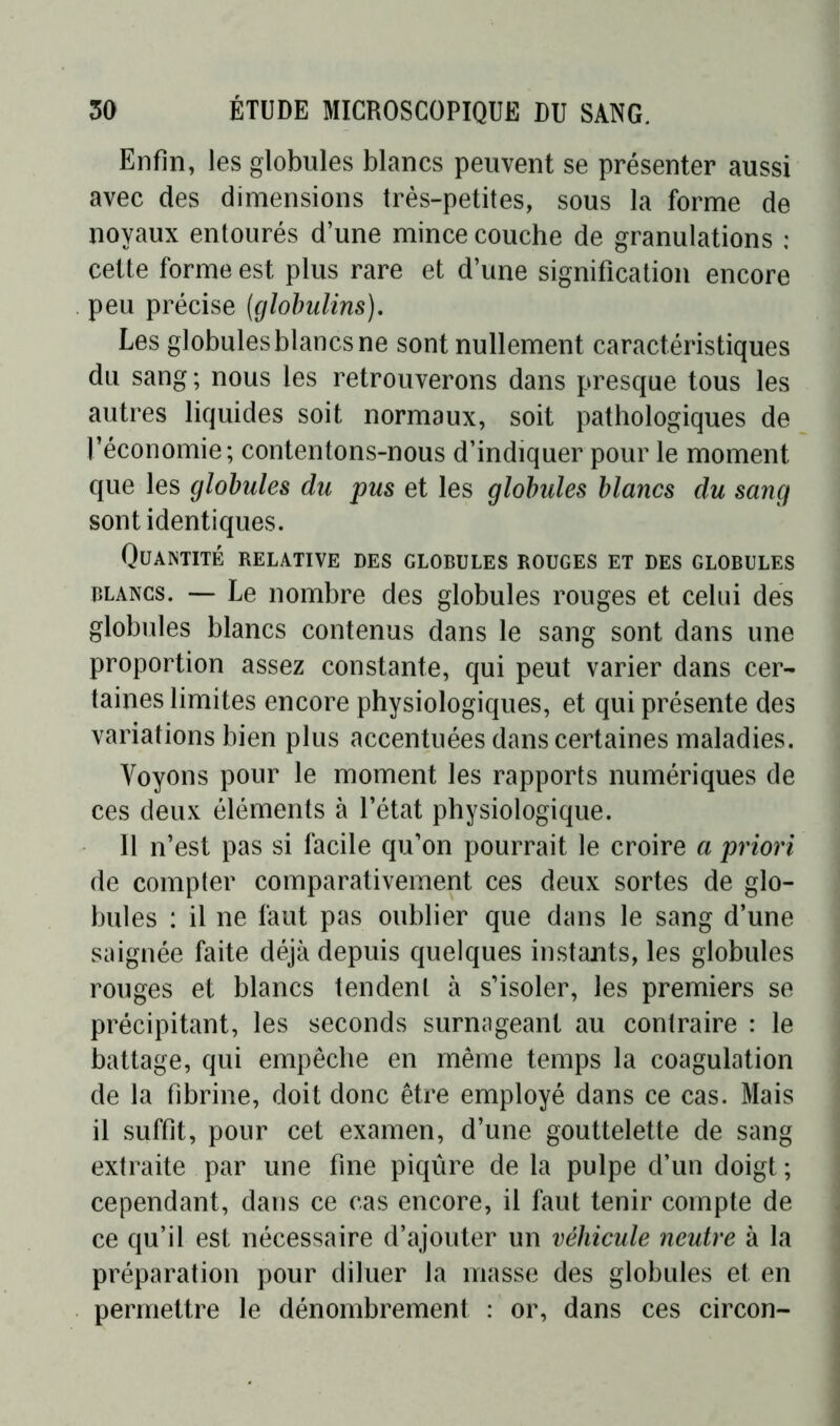 Enfin, les globules blancs peuvent se présenter aussi avec des dimensions très-petites, sous la forme de noyaux entourés d’une mince couche de granulations : cette forme est plus rare et d’une signification encore peu précise (globulins). Les globules blancs ne sont nullement caractéristiques du sang ; nous les retrouverons dans presque tous les autres liquides soit normaux, soit pathologiques de l’économie; contentons-nous d’indiquer pour le moment que les globules du pus et les globules blancs du sang sont identiques. Quantité relative des globules rouges et des globules blancs. —■ Le nombre des globules rouges et celui des globules blancs contenus dans le sang sont dans une proportion assez constante, qui peut varier dans cer- taines limites encore physiologiques, et qui présente des variations bien plus accentuées dans certaines maladies. Voyons pour le moment les rapports numériques de ces deux éléments à l’état physiologique. 11 n’est pas si facile qu’on pourrait le croire a priori de compter comparativement ces deux sortes de glo- bules : il ne faut pas oublier que dans le sang d’une saignée faite déjà depuis quelques instants, les globules rouges et blancs tendent à s’isoler, les premiers se précipitant, les seconds surnageant au contraire : le battage, qui empêche en même temps la coagulation de la fibrine, doit donc être employé dans ce cas. Mais il suffit, pour cet examen, d’une gouttelette de sang extraite par une fine piqûre de la pulpe d’un doigt ; cependant, dans ce cas encore, il faut tenir compte de ce qu’il est nécessaire d’ajouter un véhicule neutre à la préparation pour diluer la masse des globules et en permettre le dénombrement : or, dans ces circón-