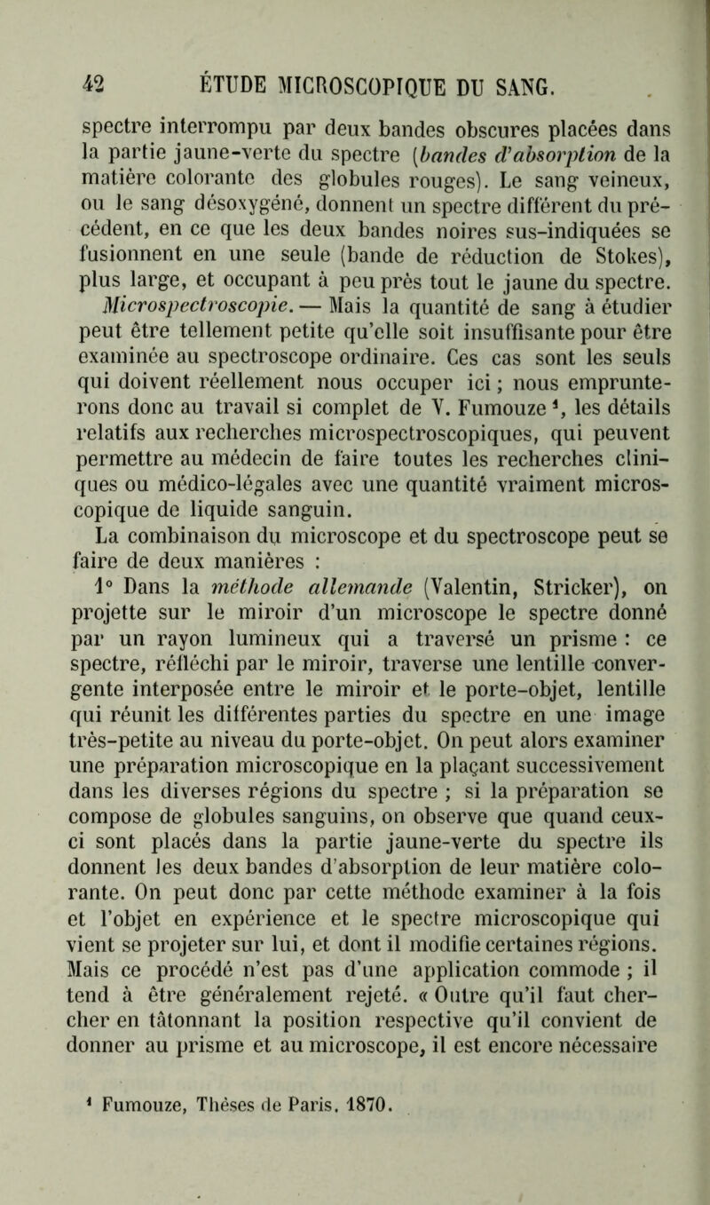 spectre interrompu par deux bandes obscures placées dans la partie jaune-verte du spectre (bandes d'absorption de la matièi’e colorante des globules rouges). Le sang veineux, ou le sang désoxygéné, donnent un spectre différent du pré- cédent, en ce que les deux bandes noires sus-indiquées se fusionnent en une seule (bande de réduction de Stokes), plus large, et occupant à peu près tout le jaune du spectre. Microspectroscopie. — Mais la quantité de sang à étudier peut être tellement petite qu’elle soit insuffisante pour être examinée au spectroscope ordinaire. Ces cas sont les seuls qui doivent réellement nous occuper ici ; nous emprunte- rons donc au travail si complet de Y. Fumouze4, les détails relatifs aux recherches microspectroscopiques, qui peuvent permettre au médecin de faire toutes les recherches clini- ques ou médico-légales avec une quantité vraiment micros- copique de liquide sanguin. La combinaison du microscope et du spectroscope peut se faire de deux manières : Io Dans la méthode allemande (Valentin, Stricker), on projette sur le miroir d’un microscope le spectre donné par un rayon lumineux qui a traversé un prisme : ce spectre, réfléchi par le miroir, traverse une lentille conver- gente interposée entre le miroir et le porte-objet, lentille qui réunit les différentes parties du spectre en une image très-petite au niveau du porte-objet. On peut alors examiner une préparation microscopique en la plaçant successivement dans les diverses régions du spectre ; si la préparation se compose de globules sanguins, on observe que quand ceux- ci sont placés dans la partie jaune-verte du spectre ils donnent les deux bandes d’absorption de leur matière colo- rante. On peut donc par cette méthode examiner à la fois et l’objet en expérience et le spectre microscopique qui vient se projeter sur lui, et dont il modifie certaines régions. Mais ce procédé n’est pas d’une application commode ; il tend à être généralement rejeté. « Outre qu’il faut cher- cher en tâtonnant la position respective qu’il convient de donner au prisme et au microscope, il est encore nécessaire 1 Fumouze, Thèses de Paris. 1870.