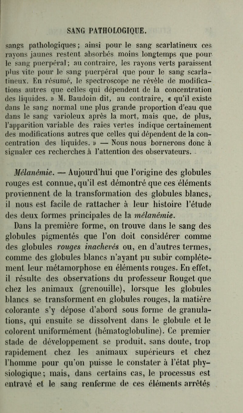 sangs pathologiques ; ainsi pour le sang scarlatineux ces rayons jaunes restent absorbés moins longtemps que pour le sang puerpéral ; au contraire, les rayons verts paraissent plus vite pour le sang puerpéral que pour le sang scarla- tineux. En résumé, le spectroscope ne révèle de modifica- tions autres que celles qui dépendent de la concentration des liquides. » M. Baudoin dit, au contraire, « qu’il existe dans le sang normal une plus grande proportion d’eau que dans le sang varioleux après la mort, mais que, de plus, l’apparition variable des raies vertes indique certainement des modifications autres que celles qui dépendent de la con- centration des liquides. » — Nous nous bornerons donc à signaler ces recherches à l’attention des observateurs. Mélanémie. — Aujourd’hui que l’origine des globules rouges est connue, qu’il est démontré que ces éléments proviennent de la transformation des globules blancs, il nous est facile de rattacher à leur histoire l’étude des deux formes principales de la mélanémie. Dans la première forme, on trouve dans le sang des globules pigmentés que l’on doit considérer comme des globules rouges inachevés ou, en d’autres termes, comme des globules blancs n’ayant pu subir complète- ment leur métamorphose en éléments rouges. En effet, il résulte des observations du professeur Rouget que chez les animaux (grenouille), lorsque les globules blancs se transforment en globules rouges, la matière colorante s’y dépose d’abord sous forme de granula- tions, qui ensuite se dissolvent dans le globule et le colorent uniformément (hématoglobuline). Ce premier stade de développement se produit, sans doute, trop rapidement chez les animaux supérieurs et chez l’homme pour qu’on puisse le constater à l’état phy- siologique; mais, dans certains cas, le processus est entravé et le sang renferme de ces éléments arrêtés