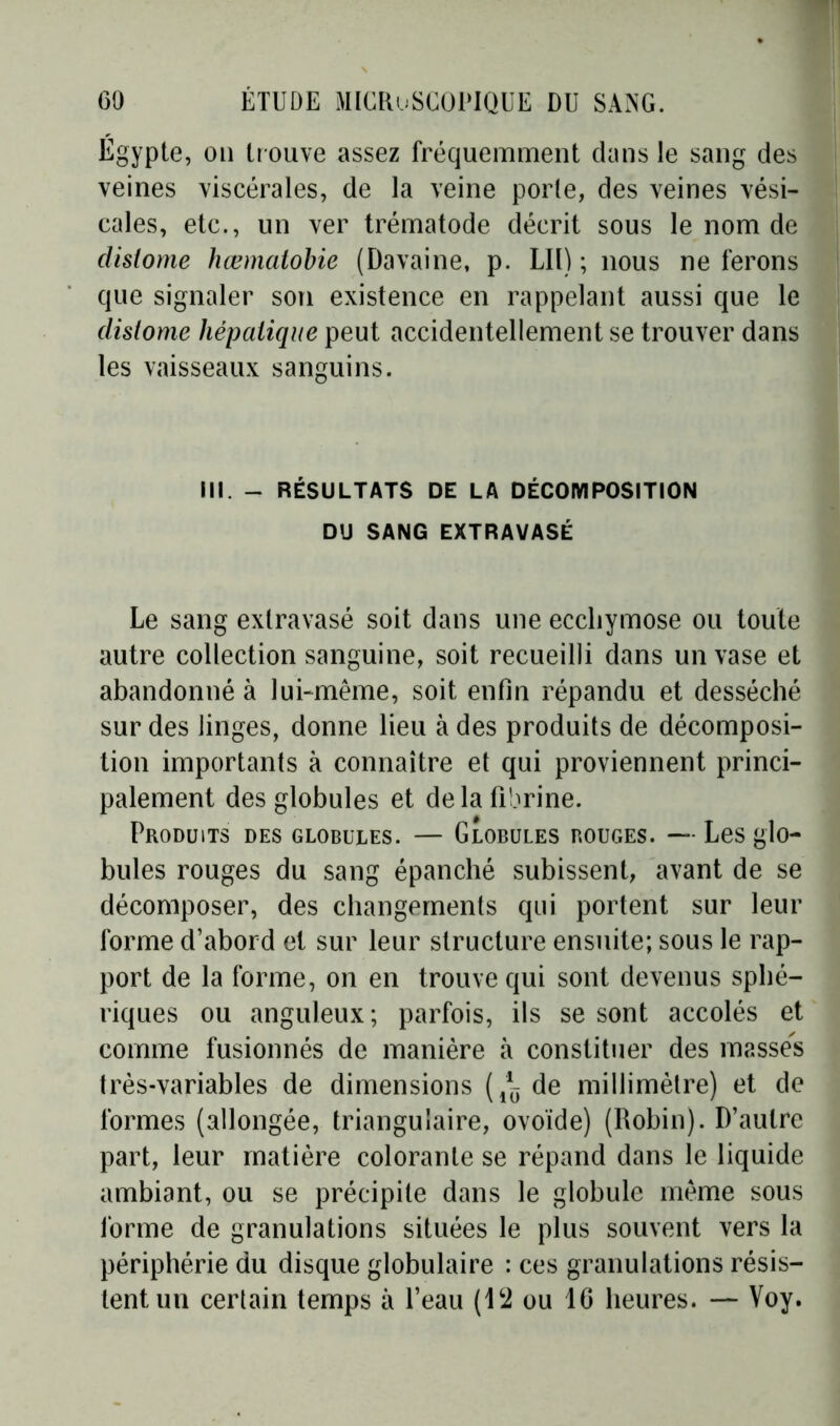 Égypte? 011 trouve assez fréquemment dans le sang des veines viscérales, de la veine porte, des veines vési- cales, etc., un ver trématode décrit sous le nom de clislome hœmatobie (Davaine, p. LIl) ; nous ne ferons que signaler son existence en rappelant aussi que le dislome hépatique peut accidentellement se trouver dans les vaisseaux sanguins. III. - RÉSULTATS DE LA DÉCOMPOSITION DU SANG EXTRAVASÉ Le sang extravasé soit dans une ecchymose ou toute autre collection sanguine, soit recueilli dans un vase et abandonné à lui-même, soit enfin répandu et desséché sur des linges, donne lieu à des produits de décomposi- tion importants à connaître et qui proviennent princi- palement des globules et delà fibrine. Produits des globules. — Globules bouges. — Les glo- bules rouges du sang épanché subissent, avant de se décomposer, des changements qui portent sur leur forme d’abord et sur leur structure ensuite; sous le rap- port de la forme, on en trouve qui sont devenus sphé- riques ou anguleux; parfois, ils se sont accolés et comme fusionnés de manière à constituer des masses très-variables de dimensions de millimètre) et de formes (allongée, triangulaire, ovoïde) (Robin). D’autre part, leur matière colorante se répand dans le liquide ambiant, ou se précipite dans le globule même sous forme de granulations situées le plus souvent vers la périphérie du disque globulaire : ces granulations résis- tent un certain temps i\ l’eau (12 ou 16 heures. — Voy.