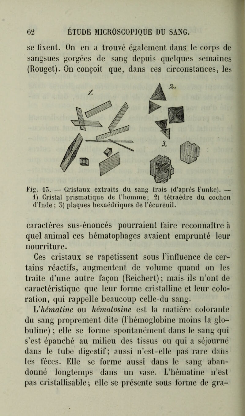 se fixent. On en a trouvé également dans le corps de sangsues gorgées de sang depuis quelques semaines (Rouget). On conçoit que, dans ces circonstances, les Fig. 15. — Cristaux extraits du sang frais (d’après Funke). — 1) Cristal prismatique de l’homme; 2) tétraèdre du cochon d’Inde ; 5) plaques hexaédriques de l’écureuil. caractères sus-énoncés pourraient faire reconnaître à quel animal ces hématophages avaient emprunté leur nourriture* Ces cristaux se rapetissent sous l’influence de cer- tains réactifs, augmentent de volume quand on les traite d’une autre façon (Reichert) ; mais ils n’ont de caractéristique que leur forme cristalline et leur colo- ration, qui rappelle beaucoup celle-du sang. L7lématine ou hèmatosine est la matière colorante du sang proprement dite (l’hémoglobine moins la glo- buline) ; elle se forme spontanément dans le sang qui s’est épanché au milieu des tissus ou qui a séjourné dans le tube digestif; aussi n’est-elle pas rare dans les fèces. Elle se forme aussi dans le sang aban- donné longtemps dans un vase. L’hématine n’ëst pas cristallisable ; ëlle së présente soiis forme de gra-