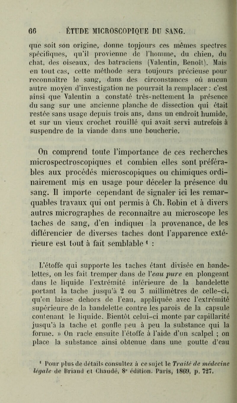 que soit son origine, donne toujours ces mêmes spectres spécifiques, qu’il provienne de l’homme, du chien, du chat, des oiseaux, des batraciens (Valentin, Benoît). Mais en tout cas, cette méthode sera toujours précieuse pour reconnaître le sang, dans des circonstances où aucun autre moyen d’investigation ne pourrait la remplacer : c’est ainsi que Valentin a constaté très-nettement la présence du sang sur une ancienne planche de dissection qui était restée sans usage depuis trois ans, dans un endroit humide, et sur un vieux crochet rouillé qui avait servi autrefois à suspendre de la viande dans une boucherie. On comprend toute l’importance de ces recherches microspectroscopiques et combien elles sont préféra- bles aux procédés microscopiques ou chimiques ordi- nairement mis en usage pour déceler la présence du sang. Il importe cependant de signaler ici les remar- quables travaux qui ont permis à Ch. Robin et à divers autres micrographes de reconnaître au microscope les taches de sang, d’en indiquei la provenance, de les différencier de diverses taches dont l’apparence exté- rieure est tout à fait semblable * : L’étoffe qui supporte les taches étant divisée en bande- lettes, on les fait tremper dans de Veau jmre en plongeant dans le liquide l’extrémité inférieure de la bandelette portant la tache jusqu’à ‘2 ou 3 millimètres de celle-ci, qu’on laisse dehors de l’eau, appliquée avec l’extrémité supérieure de la bandelette contre les parois de la capsule contenant le liquide. Bientôt celui-ci monte par capillarité jusqu’à la tache et gonfle peu à peu la substance qui la forme. » On racle ensuite l’étoffe à l’aide d’un scalpel ; on place la substance ainsi obtenue dans une goutte d’eau 1 Pour plus de détails consultez à ce sujet le Traité de médecine légale de Briand et Chaude, 8e édition. Paris, 18G9, p. 727.