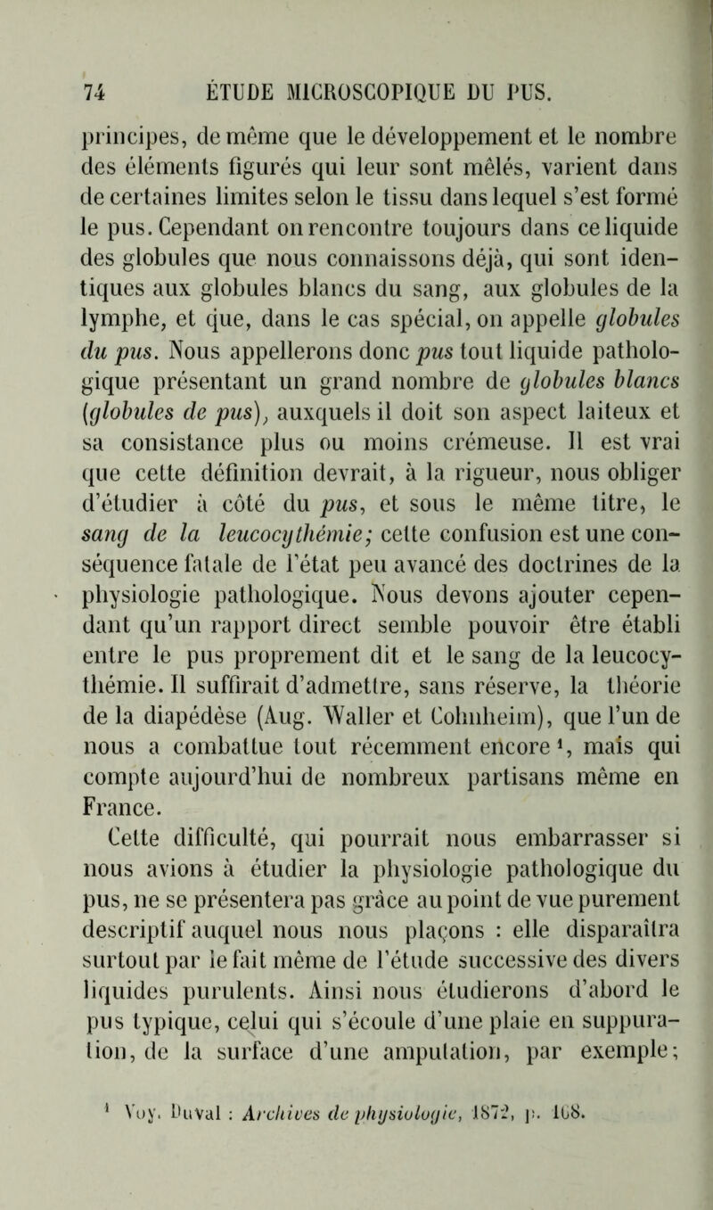 principes, de meme que le développement et le nombre des éléments figurés qui leur sont mêlés, varient dans de certaines limites selon le tissu dans lequel s’est formé le pus. Cependant on rencontre toujours dans ce liquide des globules que nous connaissons déjà, qui sont iden- tiques aux globules blancs du sang, aux globules de la lymphe, et que, dans le cas spécial, on appelle globules du pus. Nous appellerons donc pus tout liquide patholo- gique présentant un grand nombre de globules blancs (globules de pus), auxquels il doit son aspect laiteux et sa consistance plus ou moins crémeuse. Il est vrai que cette définition devrait, à la rigueur, nous obliger d’étudier à côté du pus, et sous le même titre, le sang de la leucocythémie; cette confusion est une con- séquence fatale de l’état peu avancé des doctrines de la physiologie pathologique. Nous devons ajouter cepen- dant qu’un rapport direct semble pouvoir être établi entre le pus proprement dit et le sang de la leucocy- thémie. Il suffirait d’admettre, sans réserve, la théorie de la diapédèse (Aug. Waller et Cohnheim), que l’un de nous a combattue tout récemment encore S mais qui compte aujourd’hui de nombreux partisans même en France. Cette difficulté, qui pourrait nous embarrasser si nous avions à étudier la physiologie pathologique du pus, ne se présentera pas grâce au point de vue purement descriptif auquel nous nous plaçons : elle disparaîtra surtout par ie lait même de l’étude successive des divers liquides purulents. Ainsi nous étudierons d’abord le pus typique, cexlui qui s’écoule d’une plaie en suppura- tion, de la surface d’une amputation, par exemple; 1 Voy. Du val : Archives de physiologie, 187:2, j¡. Ki8.