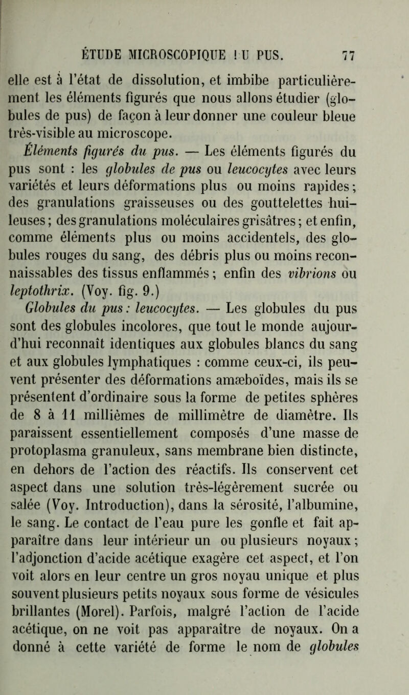 elle est à l’état de dissolution, et imbibe particulière- ment les éléments figurés que nous allons étudier (glo- bules de pus) de façon à leur donner une couleur bleue très-visible au microscope. Éléments figurés du pus. — Les éléments figurés du pus sont : les globules de pus ou leucocytes avec leurs variétés et leurs déformations plus ou moins rapides ; des granulations graisseuses ou des gouttelettes hui- leuses; des granulations moléculaires grisâtres ; et enfin, comme éléments plus ou moins accidentels, des glo- bules rouges du sang, des débris plus ou moins recon- naissables des tissus enflammés ; enfin des vibrions ou leptothrix. (Yoy. fig. 9.) Globules du pus : leucocytes. — Les globules du pus sont des globules incolores, que tout le monde aujour- d’hui reconnaît identiques aux globules blancs du sang et aux globules lymphatiques : comme ceux-ci, ils peu- vent présenter des déformations amæboïdes, mais ils se présentent d’ordinaire sous la forme de petites sphères de 8 à 11 millièmes de millimètre de diamètre. Ils paraissent essentiellement composés d’une masse de protoplasma granuleux, sans membrane bien distincte, en dehors de l’action des réactifs. Ils conservent cet aspect dans une solution très-légèrement sucrée ou salée (Voy. Introduction), dans la sérosité, l’albumine, le sang. Le contact de l’eau pure les gonfle et fait ap- paraître dans leur intérieur un ou plusieurs noyaux ; l’adjonction d’acide acétique exagère cet aspect, et l’on voit alors en leur centre un gros noyau unique et plus souvent plusieurs petits noyaux sous forme de vésicules brillantes (Morel). Parfois, malgré l’action de l’acide acétique, on ne voit pas apparaître de noyaux. On a donné à cette variété de forme le nom de globules