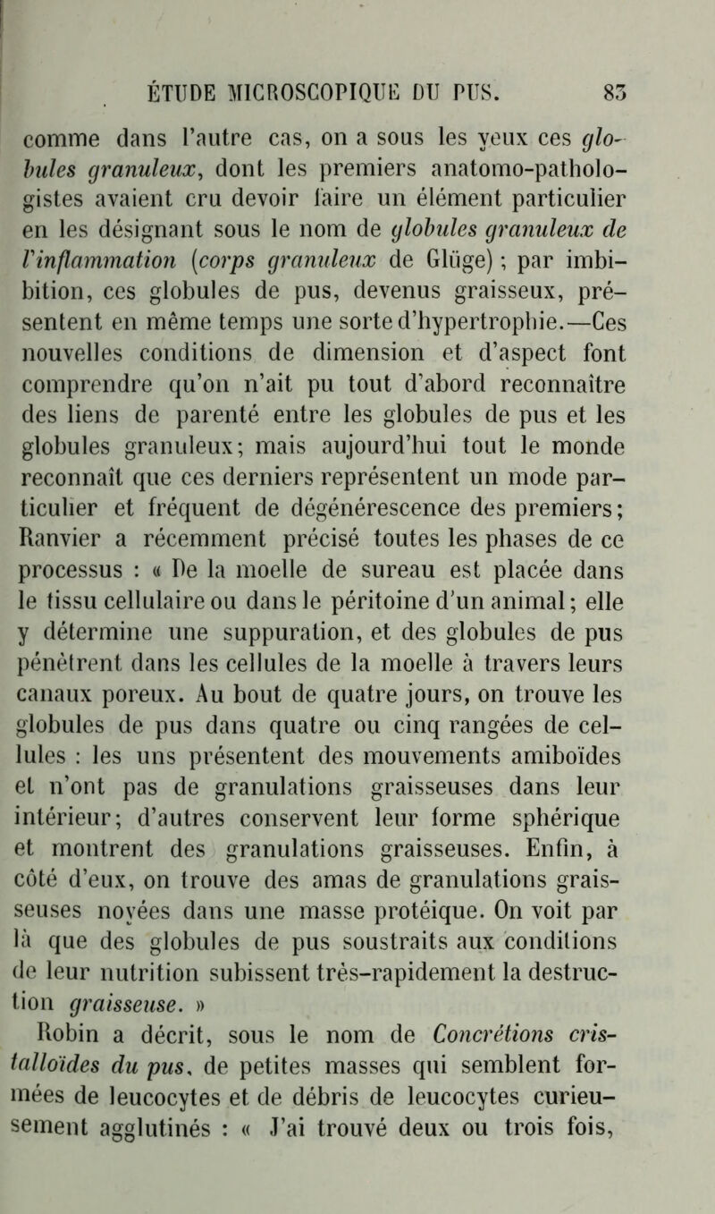 comme dans l’autre cas, on a sous les yeux ces glo- bules granuleux, dont les premiers anatomo-patholo- gistes avaient cru devoir taire un élément particulier en les désignant sous le nom de globules granuleux de l'inflammation (corps granuleux de Gliige) ; par imbi- bition, ces globules de pus, devenus graisseux, pré- sentent en même temps une sorte d’hypertrophie.—Ces nouvelles conditions de dimension et d’aspect font comprendre qu’on n’ait pu tout d’abord reconnaître des liens de parenté entre les globules de pus et les globules granuleux; mais aujourd’hui tout le monde reconnaît que ces derniers représentent un mode par- ticulier et fréquent de dégénérescence des premiers ; Ranvier a récemment précisé toutes les phases de ce processus : « De la moelle de sureau est placée dans le tissu cellulaire ou dans le péritoine d’un animal ; elle y détermine une suppuration, et des globules de pus pénètrent dans les cellules de la moelle à travers leurs canaux poreux. Au bout de quatre jours, on trouve les globules de pus dans quatre ou cinq rangées de cel- lules : les uns présentent des mouvements amiboïdes et n’ont pas de granulations graisseuses dans leur intérieur; d’autres conservent leur forme sphérique et montrent des granulations graisseuses. Enfin, à côté d’eux, on trouve des amas de granulations grais- seuses noyées dans une masse protéique. On voit par là que des globules de pus soustraits aux conditions de leur nutrition subissent très-rapidement la destruc- tion graisseuse. » Robin a décrit, sous le nom de Concrétions cris- talloïdes du pus, de petites masses qui semblent for- mées de leucocytes et de débris de leucocytes curieu- sement agglutinés : « J’ai trouvé deux ou trois fois,