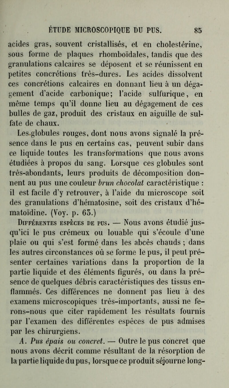 acides gras, souvent cristallisés, et en cholestérine, sous forme de plaques rhomboïdales, tandis que des granulations calcaires se déposent et se réunissent en petites concrétions très-dures. Les acides dissolvent ces concrétions calcaires en donnant lieu à un déga- gement d’acide carbonique; l’acide sulfurique, en même temps qu’il donne lieu au dégagement de ces bulles de gaz, produit des cristaux en aiguille de sul- fate de chaux. Les.globules rouges, dont nous avons signalé la pré- sence dans le pus en certains cas, peuvent subir dans ce liquide toutes les transformations que nous avons étudiées à propos du sang. Lorsque ces globules sont très-abondants, leurs produits de décomposition don- nent au pus une couleur brun chocolat caractéristique : il est facile d’y retrouver, à l’aide du microscope soit des granulations d’hématosine, soit des cristaux d’hé- matoïdine. (Voy. p. 65.) Différentes espèces de pus. — Nous avons étudié jus- qu’ici le pus crémeux ou louable qui s’écoule d’une plaie ou qui s’est formé dans les abcès chauds ; dans les autres circonstances où se forme le pus, il peut pré- senter certaines variations dans la proportion de la partie liquide et des éléments figurés, ou dans la pré- sence de quelques débris caractéristiques des tissus en- flammés. Ces différences ne donnent pas lieu à des examens microscopiques très-importants, aussi ne fe- rons-nous que citer rapidement les résultats fournis par l’examen des différentes espèces de pus admises par les chirurgiens. A. Pus épais ou concret. — Outre le pus concret que nous avons décrit comme résultant de la résorption de la partie liquide du pus, lorsque ce produit séjourne long-