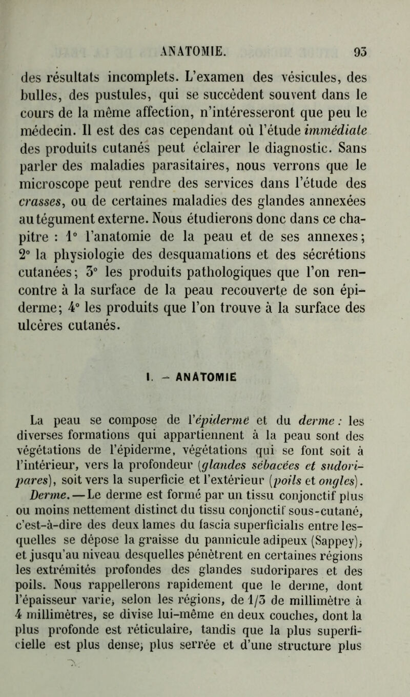 des résultats incomplets. L’examen des vésicules, des bulles, des pustules, qui se succèdent souvent dans le cours de la même affection, n’intéresseront que peu le médecin. Il est des cas cependant où l’étude immédiate des produits cutanés peut éclairer le diagnostic. Sans parler des maladies parasitaires, nous verrons que le microscope peut rendre des services dans l’étude des crasses, ou de certaines maladies des glandes annexées au tégument externe. Nous étudierons donc dans ce cha- pitre : Io l’anatomie de la peau et de ses annexes; 2° la physiologie des desquamations et des sécrétions cutanées ; 3° les produits pathologiques que l’on ren- contre à la surface de la peau recouverte de son épi- derme; 4° les produits que l’on trouve à la surface des ulcères cutanés. I - ANATOMIE La peau se compose de Y épiderme et du derme : les diverses formations qui appartiennent à la peau sont des végétations de l’épiderme, végétations qui se font soit à l’intérieur, vers la profondeur [glandes sébacées et sudori- pares), soit vers la superficie et l’extérieur [poils et ongles). Derme. — Le derme est formé par un tissu conjonctif plus ou moins nettement distinct du tissu conjonctif sous-cutané, c’est-à-dire des deux lames du fascia superficialis entre les- quelles se dépose la graisse du pannicule adipeux (Sappey)* et jusqu’au niveau desquelles pénètrent en certaines régions les extrémités profondes des glandes sudoripares et des poils. Nous rappellerons rapidement que le derme, dont l’épaisseur varie* selon les régions, de 1/3 de millimètre à 4 millimètres, se divise lui-même en deux couches, dont la plus profonde est réticulaire, tandis que la plus superfi- cielle est plus dense, plus serrée et d’une structure plus