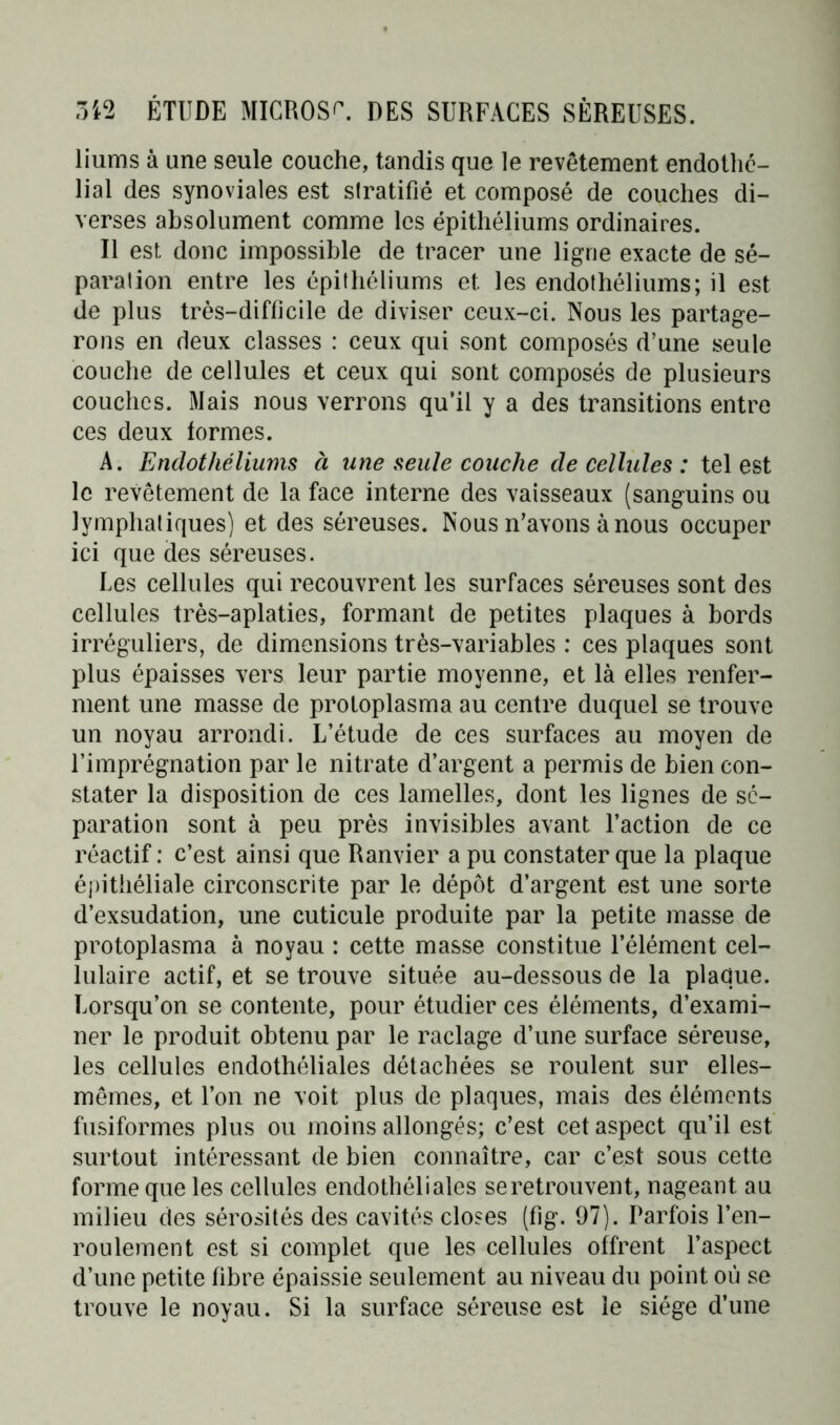 liums à une seule couche, tandis que le revêtement endothé- lial des synoviales est slratifié et composé de couches di- verses absolument comme les épithéliums ordinaires. Il est donc impossible de tracer une ligne exacte de sé- paration entre les épithéliums et les endothéliums; il est de plus très-difficile de diviser ceux-ci. Nous les partage- rons en deux classes : ceux qui sont composés d’une seule couche de cellules et ceux qui sont composés de plusieurs couches. Mais nous verrons qu’il y a des transitions entre ces deux formes. A. Endothéliums à une seule couche de cellules : tel est le revêtement de la face interne des vaisseaux (sanguins ou lymphatiques) et des séreuses. Nous n’avons à nous occuper ici que des séreuses. Les cellules qui recouvrent les surfaces séreuses sont des cellules très-aplaties, formant de petites plaques à bords irréguliers, de dimensions très-variables : ces plaques sont plus épaisses vers leur partie moyenne, et là elles renfer- ment une masse de protoplasma au centre duquel se trouve un noyau arrondi. L’étude de ces surfaces au moyen de l’imprégnation par le nitrate d’argent a permis de bien con- stater la disposition de ces lamelles, dont les lignes de sé- paration sont à peu près invisibles avant l’action de ce réactif: c’est ainsi que Ranvier a pu constater que la plaque épithéliale circonscrite par le dépôt d’argent est une sorte d’exsudation, une cuticule produite par la petite masse de protoplasma à noyau : cette masse constitue l’élément cel- lulaire actif, et se trouve située au-dessous de la plaque. Lorsqu’on se contente, pour étudier ces éléments, d’exami- ner le produit obtenu par le raclage d’une surface séreuse, les cellules endothéliales détachées se roulent sur elles- mêmes, et l’on ne voit plus de plaques, mais des éléments fusiformes plus ou moins allongés; c’est cet aspect qu’il est surtout intéressant de bien connaître, car c’est sous cette forme que les cellules endothéliales se retrouvent, nageant au milieu des sérosités des cavités closes (fig. 97). Parfois l’en- roulement est si complet que les cellules offrent l’aspect d’une petite fibre épaissie seulement au niveau du point où se trouve le noyau. Si la surface séreuse est le siège d’une