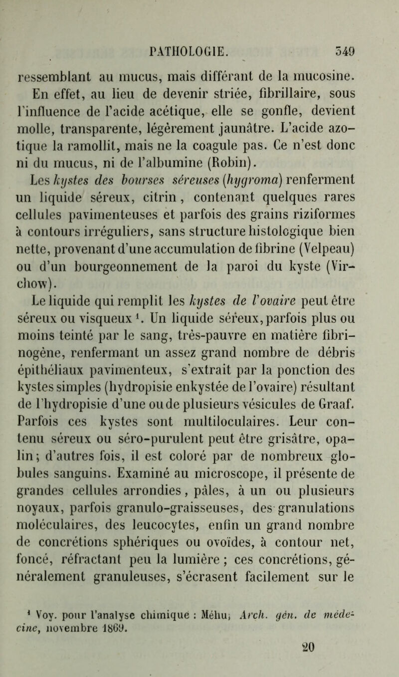 ressemblant au mucus, mais différant de la mucosine. En effet, au lieu de devenir striée, fibrillaire, sous l’influence de l’acide acétique, elle se gonfle, devient molle, transparente, légèrement jaunâtre. L’acide azo- tique la ramollit, mais ne la coagule pas. Ce n’est donc ni du mucus, ni de l’albumine (Robin). Les kystes des bourses séreuses (hygroma) renferment un liquide séreux, citrin , contenant quelques rares cellules pavimenteuses et parfois des grains riziformes k contours irréguliers, sans structure histologique bien nette, provenant d’une accumulation de lîbrine (Velpeau) ou d’un bourgeonnement de la paroi du kyste (Vir- chow). Le liquide qui remplit les kystes de Vovaire peut être séreux ou visqueuxl. Un liquide séreux, parfois plus ou moins teinté par le sang, très-pauvre en matière fibri- nogène, renfermant un assez grand nombre de débris épithéliaux pavimenteux, s’extrait par la ponction des kystes simples (hydropisie enkystée de l’ovaire) résultant de fhydropisie d’une ou de plusieurs vésicules de Graaf. Parfois ces kystes sont multiloculaires. Leur con- tenu séreux ou séro-purulent peut être grisâtre, opa- lin; d’autres fois, il est coloré par de nombreux glo- bules sanguins. Examiné au microscope, il présente de grandes cellules arrondies, pâles, à un ou plusieurs noyaux, parfois granulo-graisseuses, des granulations moléculaires, des leucocytes, enfin un grand nombre de concrétions sphériques ou ovoïdes, à contour net, foncé, réfractant peu la lumière ; ces concrétions, gé- néralement granuleuses, s’écrasent facilement sur le 1 Voy. pour l'analyse chimique : Méliu; Arch. gén. de méde- cine, novembre 1869. 20