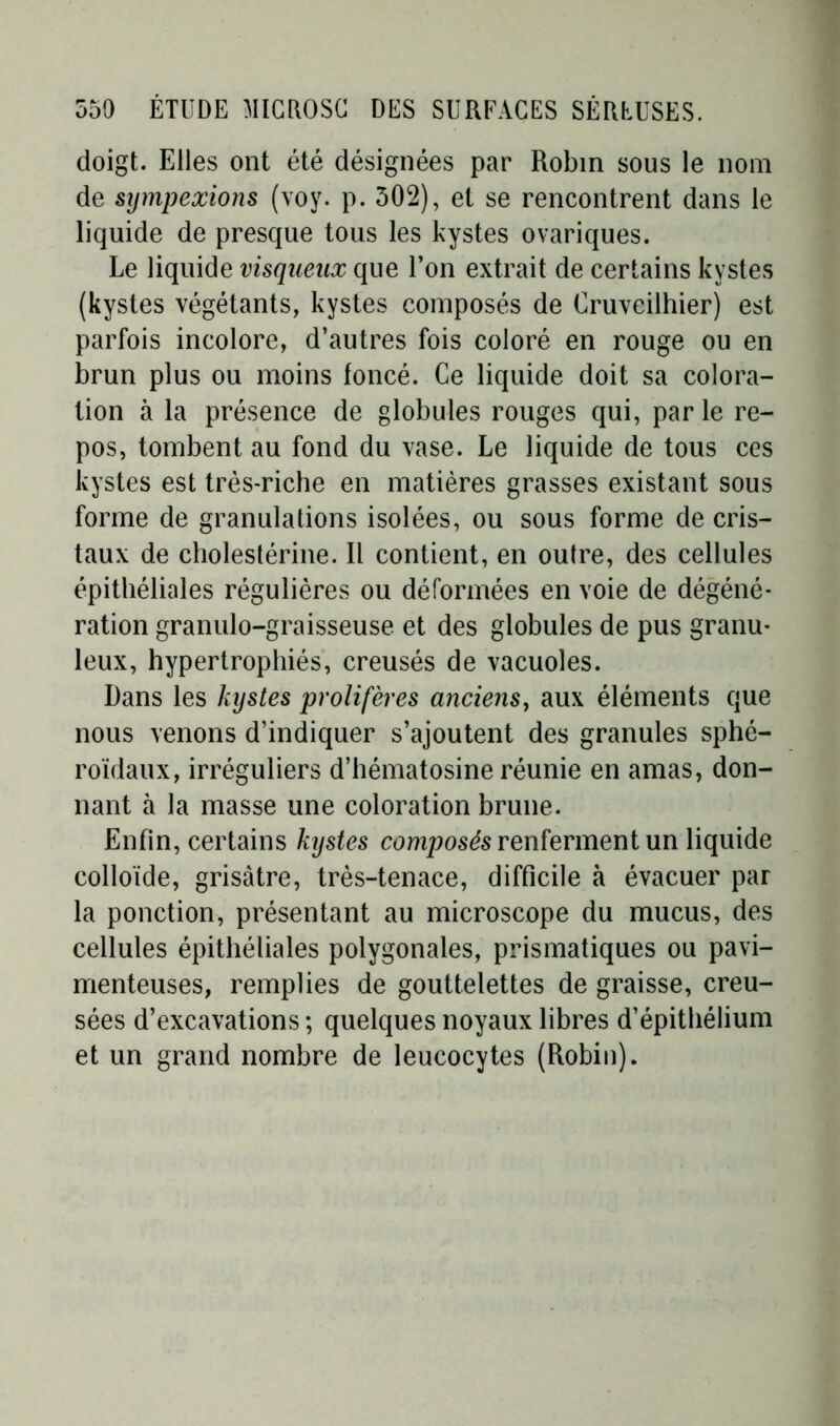 doigt. Elles ont été désignées par Robin sous le nom de sympexions (voy. p. 502), et se rencontrent dans le liquide de presque tous les kystes ovariques. Le liquide visqueux que l’on extrait de certains kystes (kystes végétants, kystes composés de Cruveilhier) est parfois incolore, d’autres fois coloré en rouge ou en brun plus ou moins foncé. Ce liquide doit sa colora- tion à la présence de globules rouges qui, par le re- pos, tombent au fond du vase. Le liquide de tous ces kystes est très-riche en matières grasses existant sous forme de granulations isolées, ou sous forme de cris- taux de cholestérine. Il contient, en outre, des cellules épithéliales régulières ou déformées en voie de dégéné- ration granulo-graisseuse et des globules de pus granu- leux, hypertrophiés, creusés de vacuoles. Dans les kystes prolifères anciens, aux éléments que nous venons d’indiquer s’ajoutent des granules sphé- roïdaux, irréguliers d’hématosine réunie en amas, don- nant à la masse une coloration brune. Enfin, certains kystes composés renferment un liquide colloïde, grisâtre, très-tenace, difficile à évacuer par la ponction, présentant au microscope du mucus, des cellules épithéliales polygonales, prismatiques ou pavi- menteuses, remplies de gouttelettes de graisse, creu- sées d’excavations ; quelques noyaux libres d’épithélium et un grand nombre de leucocytes (Robin).