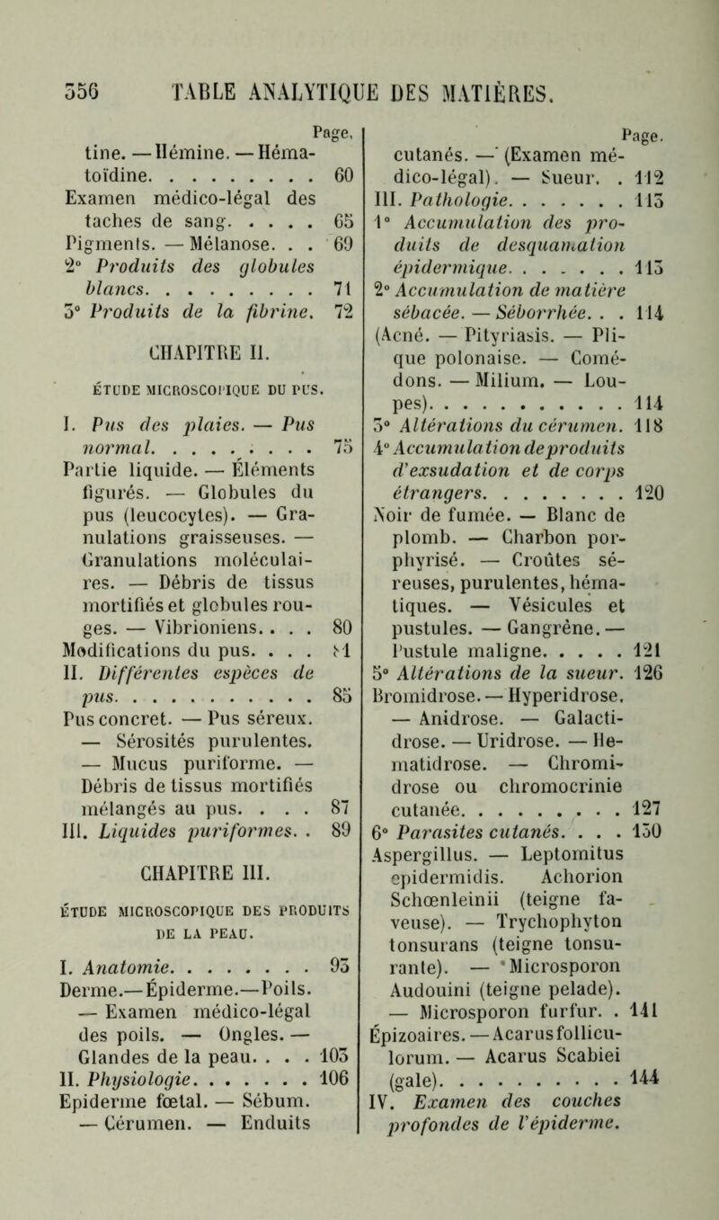 Page, tine. —Ilémine. — Héma- toïdine 60 Examen médico-légal des taches de sang 65 Pigments.—Mélanose. . . 69 12° Produits des globules blancs 71 5° Produits de la fibrine. 72 CHAPITRE II. ÉTUDE MICROSCOPIQUE DU DUS. I. Pus des — Pus normal 75 Partie liquide. — Éléments figurés. — Globules du pus (leucocytes). — Gra- nulations graisseuses. — Granulations moléculai- res. — Débris de tissus mortifiés et globules rou- ges. — Vibrioniens.... 80 Modifications du pus. . . . M II. Différentes espèces de pus 85 Pus concret. —Pus séreux. — Sérosités purulentes. — 3Iucus puriforme. — Débris de tissus mortifiés mélangés au pus. ... 87 III. Liquides puriformes. . 89 CHAPITRE 111. ÉTUDE MICROSCOPIQUE DES PRODUITS DE LA PEAU. I. Anatomie 95 Derme.— Épiderme.—Poils. — Examen médico-légal des poils. — Ongles. — Glandes de la peau. . . . 105 II. Physiologie 106 Epiderme fœtal. — Sébum. — Cérumen. — Enduits Page. cutanés. —' (Examen mé- dico-légal). — Sueur. . 112 III. Pathologie 115 Io Accumulation des pro- duits de desquamation épidermique 115 2° Accumulation de matière sébacée.—Séborrhée.. . 114 (Acné. — Pityriasis. — Pli- que polonaise. — Comé- dons. — Milium. — Lou- pes) 114 5° Altérations du cérumen. 118 4° Accumulation deproduits d'exsudation et de corps étrangers 120 Noir de fumée. — Blanc de plomb, — Charbon por- phyrisé. — Croûtes sé- reuses, purulentes, héma- tiques. — Vésicules et pustules. — Gangrène. — Pustule maligne 121 5° Altérations de la sueur. 126 Bromidrose. — Hyperidrose. — Anidrose. — Galacti- drose. — Uridrose. — 11e- matidrose. — Chromi- drose ou chromocrinie cutanée 127 6° Parasites cutanés. . . . 150 Aspergillus. — Leptomitus epidermidis. Achorion Schœnleinii (teigne fa- veuse). — Trychophyton tonsurans (teigne tonsu- rante). — 'Microsporon Audouini (teigne pelade). — Microsporon furfur. . 141 Épizoaires. — Acar us follicu- lorum. — Acarus Scabiei (gale) 144 IV. Examen des couches profondes de l'épiderme.