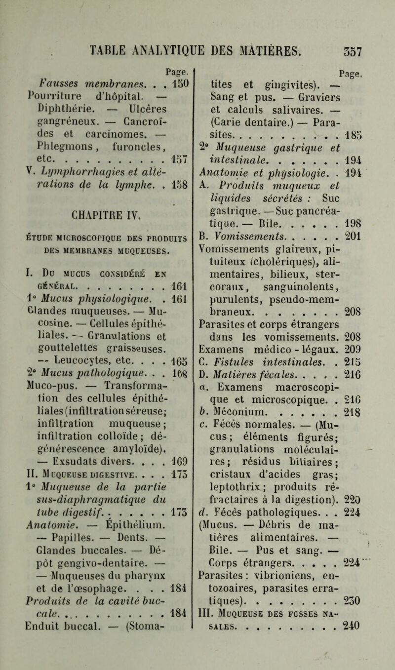 Page. Fausses membranes. . .150 Pourriture d’hôpital. — Diphthérie. — Ulcères gangréneux. — Cancroi- des et carcinomes. — Phlegmons , furoncles, etc 157 V. Lymphorrhagies et alté- rations de la lymphe. . 158 CHAPITRE IV. ÉTUDE MICROSCOPIQUE DES PRODUITS DES MEMBRANES MUQUEUSES. CONSIDERE EN 161 161 165 168 I. Du MUCUS GÉNÉRAL Io Mucus physiologique Glandes muqueuses. — Mu cosine. — Cellules épithé liales. —- Granulations e gouttelettes graisseuses — Leucocytes, etc. . . 2“ Mucus pathologique. . Muco-pus. — Transforma tion des cellules épithé liales (infiltration séreuse infiltration muqueuse infiltration colloïde ; dé générescence amyloïde) — Exsudais divers. II. Muqueuse digestive Io Muqueuse de la partie sus-diaphragmatique du tube digestif. 173 Anatomie. — Épithélium. — Papilles. — Dents. — Glandes buccales. — Dé- pôt gengivo-dentaire. — — Muqueuses du pharynx et de l’œsophage. . . . 184 Produits de la cavité buc- cale. 184 Enduit buccal. — (Stoma- 169 173 Page. tites et gingivites). — Sang et pus. — Graviers et calculs salivaires. — (Carie dentaire.) — Para- sites 185 2° Muqueuse gastrique et intestinale 194 Anatomie et physiologie. . 194 A. Produits muqueux et liquides sécrétés : Suc gastrique. —Suc pancréa- tique. — Bile 198 B. Vomissements 201 Vomissements glaireux, pi- tuiteux (cholériques), ali- mentaires, bilieux, ster- coraux, sanguinolents, purulents, pseudo-mem- braneux 208 Parasites et corps étrangers dans les vomissements. 208 Examens médico - légaux. 209 C. Fistules intestinales. . 215 D. Matières fécales. . . . .216 a. Examens macroscopi- que et microscopique. . 216 b. Méconium 218 c. Fécès normales. — (Mu- cus ; éléments figurés; granulations moléculai- res; résidus biliaires; cristaux d’acides gras; leptothrix ; produits ré- fractaires à la digestion). 220 d. Fécès pathologiques. . . 224 (Mucus. — Débris de ma- tières alimentaires. — Bile. — Pus et sang. — Corps étrangers 224' Parasites : vibrioniens, en- tozoaires, parasites erra- tiques) 230 III. Muqueuse des fosses na- sales 240