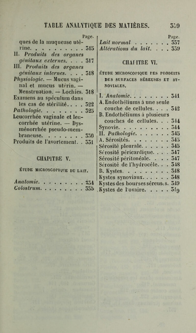 Page. quesde la muqueuse uté- rine 515 IL Produits des organes génitaux externes. . . .517 III. Produits des organes génitaux internes. . . . 518 Physiologie. — Mucus vagi- nal et mucus utérin. — Menstruation. — Lochies. 518 Examens au spéculum dans les cas de stérilité. . . . 552 Pathologie 525 Leucorrhée vaginale et leu- corrhée utérine. — Dys- ménorrhée pseudo-mem- braneuse 550 Produits de l’avortement. . 551 CHAPITRE V. ÉTUDE MICROSCOPIQUE DU LAIT. Anatomie 354 Colostrum 555 Page. Lait normal 557 Altérations du lait. . . . 539 CIIAriTRE VI. ÉTUDE MICROSCOPIQUE TES PRODUITS DES SURFACES SÉREUSES ET SY- NOVIALES. I. Anatomie 541 A. Endothéliums à une seule couche de cellules. . . . 542 B. Endothéliums «à plusieurs couches de cellules. . . 514 Synovie 544 II. Pathologie 545 A. Sérosités 545 Sérosité pleurale 545 Sérosité péricardique. . . . 547 Sérosité péritonéale. . . . 547 Sérosité de l’hydrocèle. . . 548 B. Kystes 348 Kystes synoviaux 548 Kystesdes bourses séreuses. 549 .Kystes de l'ovaire 0Í9