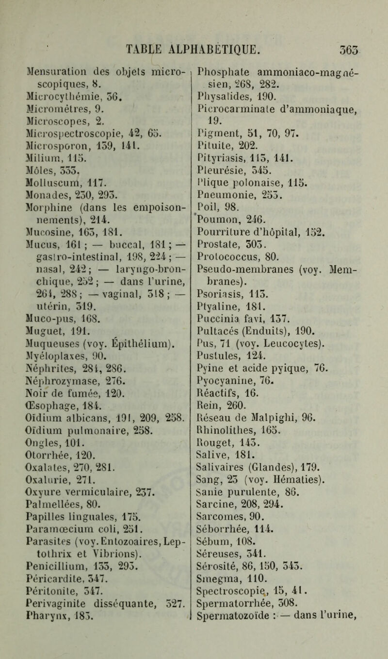Mensuration des objets micro- scopiques, 8. Microcythémie, 56. Micromètres, 9. Microscopes, 2. Microspectroscopie, 42, 65. Microsporon, 159, 141. Milium, 115. Môles, 555. Molluscum, 117. Monades, 250, 295. Morphine (dans les empoison- nements), 214. Mucosine, 165, 181. Mucus, 161 ; — buccal, 181 ; — gastro-intestinal, 198, 224; — nasal, 242; — laryngo-bron- chique, 252 ; — dans l’urine, 26i, 288; — vaginal, 518; — utérin, 519. Muco-pus, 168. Muguet, 191. Muqueuses (voy. Épithélium). Myéloplaxes, 90. Néphrites, 28 i, 286. Néphrozymase, 276. Noir de fumée, 120. Œsophage, 184. Oïdium albicans, 191, 209, 258. Oïdium pulmonaire, 258. Ongles, 101. Otorrhée, 120. Oxalat.es, 270, 281. Oxalurie, 271. Oxyure vermiculaire, 257. Pal niellées, 80. Papilles linguales, 175. Paramœcium coli, 251. Parasites (voy. Entozoaires, Lep- tothrix et Vibrions). Pénicillium, 155, 295. Péricardite, 547. Péritonite, 547. Perivaginite disséquante, 527. Pharynx, 185. Phosphate ammoniaco-magné- sien, 268, 282. Physalides, 190. Picrocarminale d’ammoniaque, 19. Pigment, 51, 70, 97. Pituite, 202. Pityriasis, 115, 141. Pleurésie, 545. l'lique polonaise, 115. Pneumonie, 255. Poil, 98. Poumon, 246. Pourriture d’hôpital, 152. Prostate, 303. Prolococcus, 80. Pseudo-membranes (voy. Mem- branes). Psoriasis, 113. Ptyaline, 181. Puccinia favi, 137. Pultacés (Enduits), 190. Pus, 71 (voy. Leucocytes). Pustules, 124. Pyine et acide pyique, 76. Pyocyanine, 76. Réactifs, 16. Rein, 260. Réseau de Malpighi, 96. Rhinolithes, 165. Rouget, 143. Salive, 181. Salivaires (Glandes), 179. Sang, 23 (voy. Hématies). Sanie purulente, 86. Sarcine, 208, 294. Sarcomes, 90. Séborrhée, 114. Sébum, 108. Séreuses, 541. Sérosité, 86, 150, 543. Smegma, 110. Spectroscopiq, 15, 41. Spermatorrhée, 508. Spermatozoïde : — dans l’urine,