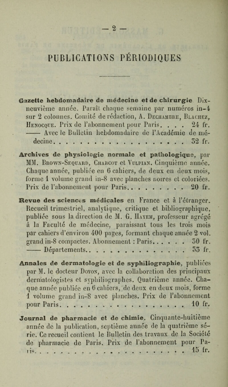 PUBLICATIONS PÉRIODIQUES Gazette hebdomadaire de médecine et de chirurgie Dix- neuvième année. Paraît chaque semaine par numéros in-4 sur 2 colonnes. Comité de rédaction, A. Dechambre, Blachez, Henocque. Prix de l’abonnement pour Paris. ... 24 fr. Avec le Bulletin hebdomadaire de l’Académie de mé- decine 52 fr. Archives de physiologie normale et pathologique, par MM. Brown-Sequard, Charcot et Yulpian. Cinquième année. Chaque année, publiée en 6 cahiers, de deux en deux mois, forme 1 volume grand in-8 avec planches noires et coloriées. Prix de l’abonnement pour Paris 20 fr. Revue des sciences médicales en France et à l’étranger. Recueil trimestriel, analytique, critique et bibliographique, publiée sous la direction de M. G. IIayem, professeur agrégé à la Faculté de médecine, paraissant tous les trois mois par cahiers d’environ 400 pages, formant chaque année 2 vol. grand in-8 compactes. Abonnement : Paris 50 fr. Départements....» 55 fr. Annales de dermatologie et de syphiliographie, publiées par M. le docteur Doyon, avec la collaboration des principaux derniatologistes et syphiliographes. Quatrième année. Cha- que année publiée en 0 cahiers, de deux en deux mois, forme 1 volume grand in-8 avec planches. Prix de l’abonnement pour Paris 10 fr. Journal de pharmacie et de chimie. Cinquante-huitième année de la publication, septième année de la quatrième sé- rie. Ce recueil contient le Bulletin des travaux de la Société de pharmacie de Paris. Prix de l’abonnement pour Pa- lis. ... o . 15 fr.