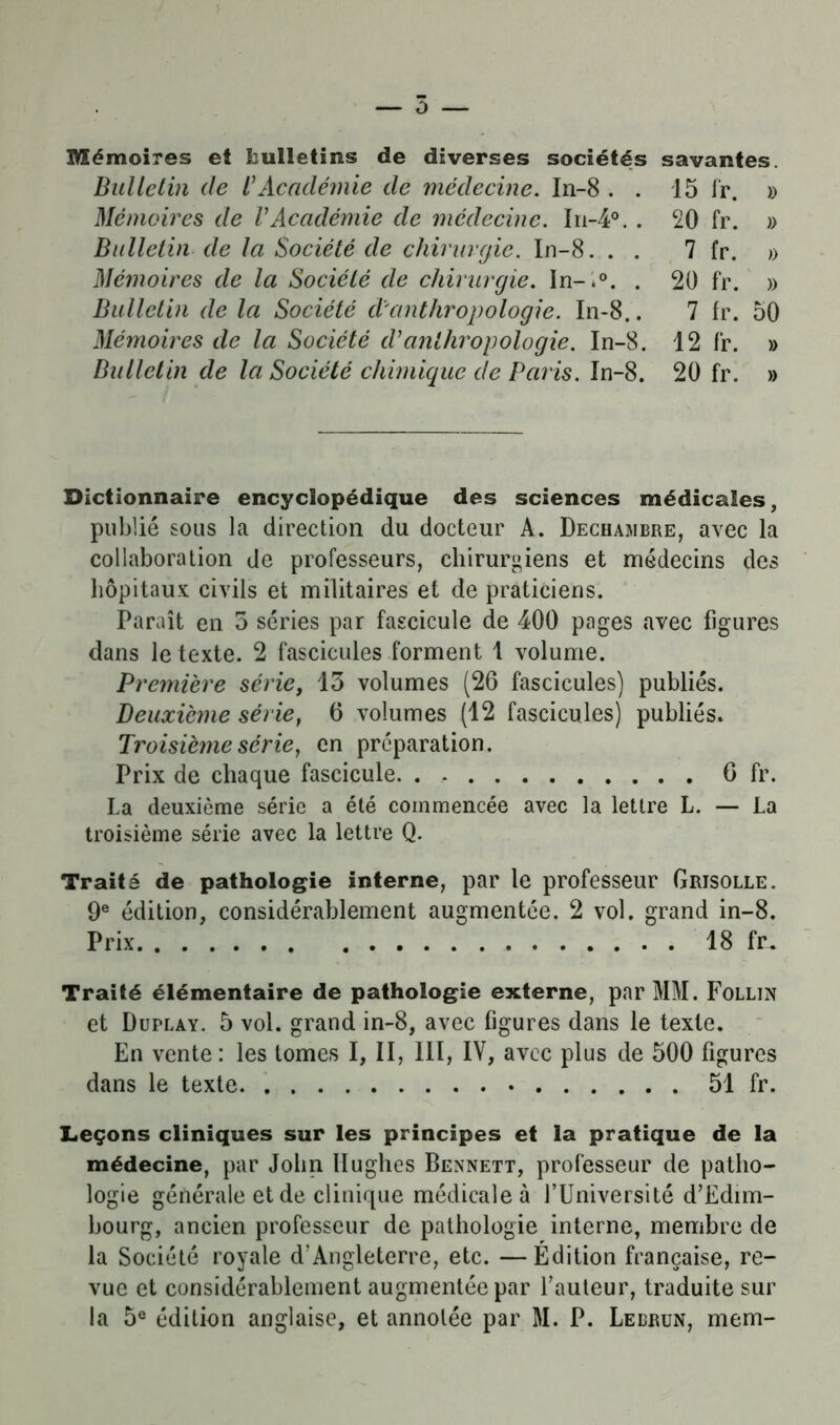 Mémoires et bulletins de diverses sociétés savantes. Bulletin de /’Académie de médecine. In-8 . Mémoires de VAcadémie de médecine. In-4° Bulletin de la Société de chirurgie. In-8. . Mémoires de la Société de chirurgie. In-.°. Bulletin de la Société d'anthropologie. In-8 Mémoires de la Société d'anthropologie. In-8. Bulletin de la Société chimique cle Paris. In-8. 15 fp. » 20 fr. » 7 fr. y> 20 fr. » 7 fr. 50 12 fr. » 20 fr. » Dictionnaire encyclopédique des sciences médicales, publié sous la direction du docteur A. Dechambre, avec la collaboration de professeurs, chirurgiens et médecins des hôpitaux civils et militaires et de praticiens. Paraît en 5 séries par fascicule de 400 pages avec figures dans le texte. 2 fascicules forment 1 volume. Première série, 13 volumes (26 fascicules) publiés. Deuxième série, 6 volumes (12 fascicules) publiés. Troisième série, en préparation. Prix de chaque fascicule. . 6 fr. La deuxième série a été commencée avec la lettre L. — La troisième série avec la lettre Q. Traité de pathologie interne, par le professeur Grisolle. 9e édition, considérablement augmentée. 2 vol. grand in-8. Prix 18 fr. Traité élémentaire de pathologie externe, par MM. Follín et Duplay. 5 vol. grand in-8, avec figures dans le texte. En vente : les tomes I, II, 111, IV, avec plus de 500 figures dans le texte 51 fr. Leçons cliniques sur les principes et la pratique de la médecine, par John Hughes Bennett, professeur de patho- logie générale et de clinique médicale à l’Université d’Edim- bourg, ancien professeur de pathologie interne, membre de la Société royale d’Angleterre, etc. —Édition française, re- vue et considérablement augmentée par l’auteur, traduite sur