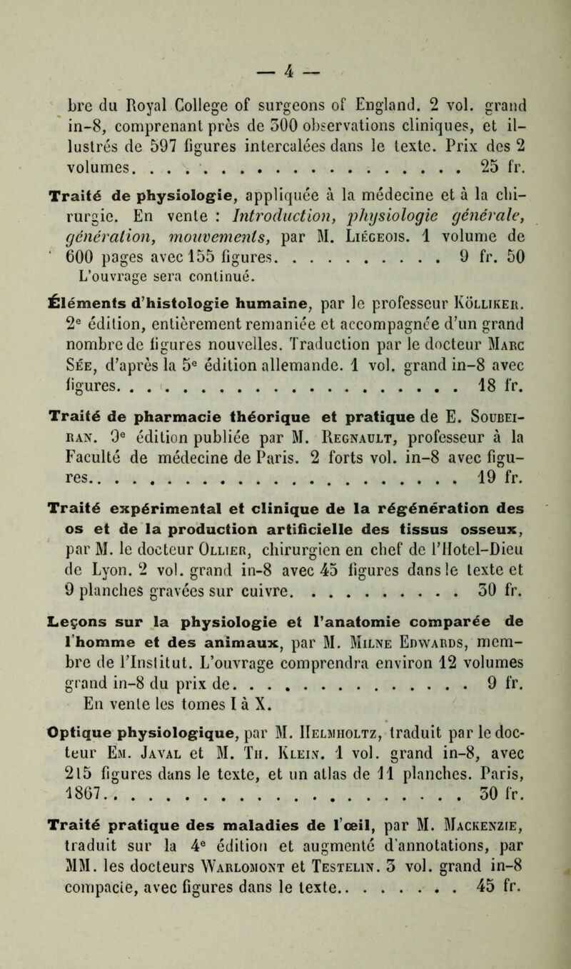 bre du Royal College of surgeons of England. 2 vol. grand in-8, comprenant près de 300 observations cliniques, et il- lustrés de 597 figures intercalées dans le texte. Prix des 2 volumes. 25 fr. Traité de physiologie, appliquée à la médecine et à la chi- rurgie. En vente : Introduction, physiologie générale, génération, mouvements, par M. Liégeois. 1 volume de 600 pages avec 155 figures 9 fr. 50 L’ouvrage sera continué. Éléments d’histologie humaine, par le professeur Kôllikeii. 2e édition, entièrement remaniée et accompagnée d’un grand nombre de ligures nouvelles. Traduction par le docteur Marc Sée, d’après la 5e édition allemande. 1 vol. grand in-8 avec ligures 18 fr. Traité de pharmacie théorique et pratique de E. Soubei- ran. 9e édition publiée par M. Régnault, professeur à la Faculté de médecine de Paris. 2 forts vol. in-8 avec figu- res 19 fr. Traité expérimental et clinique de la régénération des os et de la production artificielle des tissus osseux, par M. le docteur Ollier, chirurgien en chef de l’iïotel-Dieu de Lyon. 2 vol. grand in-8 avec 45 ligures dans le texte et 9 planches gravées sur cuivre 30 fr. Leçons sur la physiologie et l’anatomie comparée de l’homme et des animaux, par M. Milne Edwards, mem- bre de l’Institut. L’ouvrage comprendra environ 12 volumes grand in-8 du prix de 9 fr. En vente les tomes I à X. Optique physiologique, par M. IIelmholtz, traduit par le doc- teur Em. Javal et M. Tu. Klein. 1 vol. grand in-8, avec 215 figures dans le texte, et un atlas de 11 planches. Paris, 1867 30 fr. Traité pratique des maladies de l’œil, par M. Mackenzie, traduit sur la 4e édition et augmenté d’annotations, par MM. les docteurs Warlomont et Testelin. 3 vol. grand in-8 compacte, avec figures dans le texte 45 fr.