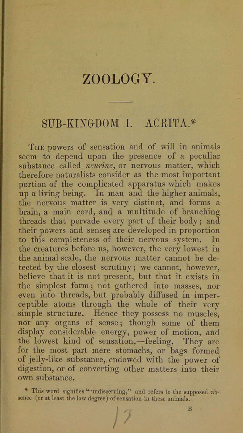 SUB-KINGDOM I. ACRITA* The powers of sensation and of will in animals seem to depend upon the presence of a peculiar substance called neurine, or nervous matter, which therefore naturalists consider as the most important portion of the complicated apparatus which makes up a living being. In man and the higher animals, the nervous matter is very distinct, and forms a brain, a main cord, and a multitude of branching threads that pervade every part of their body; and their powers and senses are developed in proportion to this completeness of their nervous system. In the creatures before us, however, the very lowest in the animal scale, the nervous matter cannot be de- tected by the closest scrutiny; we cannot, however, believe that it is not present, but that it exists in the simplest form; not gathered into masses, nor even into threads, but probably diffused in imper- ceptible atoms through the whole of their very simple structure. Hence they possess no muscles, nor any organs of sense; though some of them display considerable energy, power of motion, and the lowest kind of sensation,—feeling. They are for the most part mere stomachs, or bags formed of jelly-like substance, endowed with the power of digestion, or of converting other matters into their own substance. * This word signifies “undisceming,” and refers to the supposed ab- sence (or at least the low degree) of sensation in these animals. B