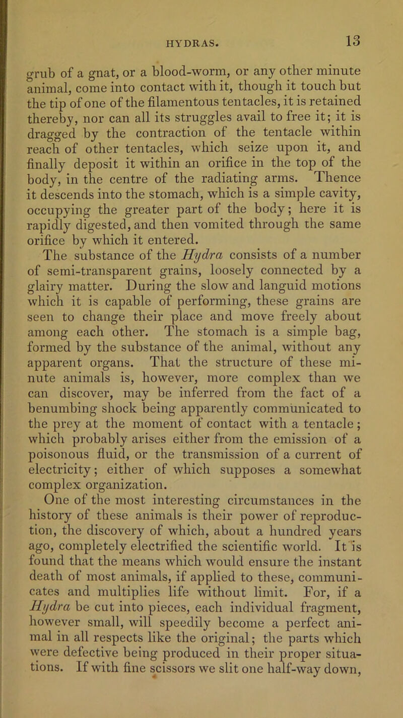 grub of a gnat, or a blood-worm, or any other minute animal, come into contact with it, though it touch but the tip of one of the filamentous tentacles, it is retained thereby, nor can all its struggles avail to free it; it is dragged by the contraction of the tentacle within reach of other tentacles, which seize upon it, and finally deposit it within an orifice in the top of the body, in the centre of the radiating arms. Thence it descends into the stomach, which is a simple cavity, occupying the greater part of the body; here it is rapidly digested, and then vomited through the same orifice by which it entered. The substance of the Hydra consists of a number of semi-transparent grains, loosely connected by a glairy matter. During the slow and languid motions which it is capable of performing, these grains are seen to change their place and move freely about among each other. The stomach is a simple bag, formed by the substance of the animal, without any apparent organs. That the structure of these mi- nute animals is, however, more complex than we can discover, may be inferred from the fact of a benumbing shock being apparently communicated to the prey at the moment of contact with a tentacle ; which probably arises either from the emission of a poisonous fluid, or the transmission of a current of electricity; either of which supposes a somewhat complex organization. One of the most interesting circumstances in the history of these animals is their power of reproduc- tion, the discovery of which, about a hundred years ago, completely electrified the scientific world. It is found that the means which would ensure the instant death of most animals, if applied to these, communi- cates and multiplies life without limit. For, if a Hydra be cut into pieces, each individual fragment, however small, will speedily become a perfect ani- mal in all respects like the original; the parts which were defective being produced in their proper situa- tions. If with fine scissors we slit one half-way down,