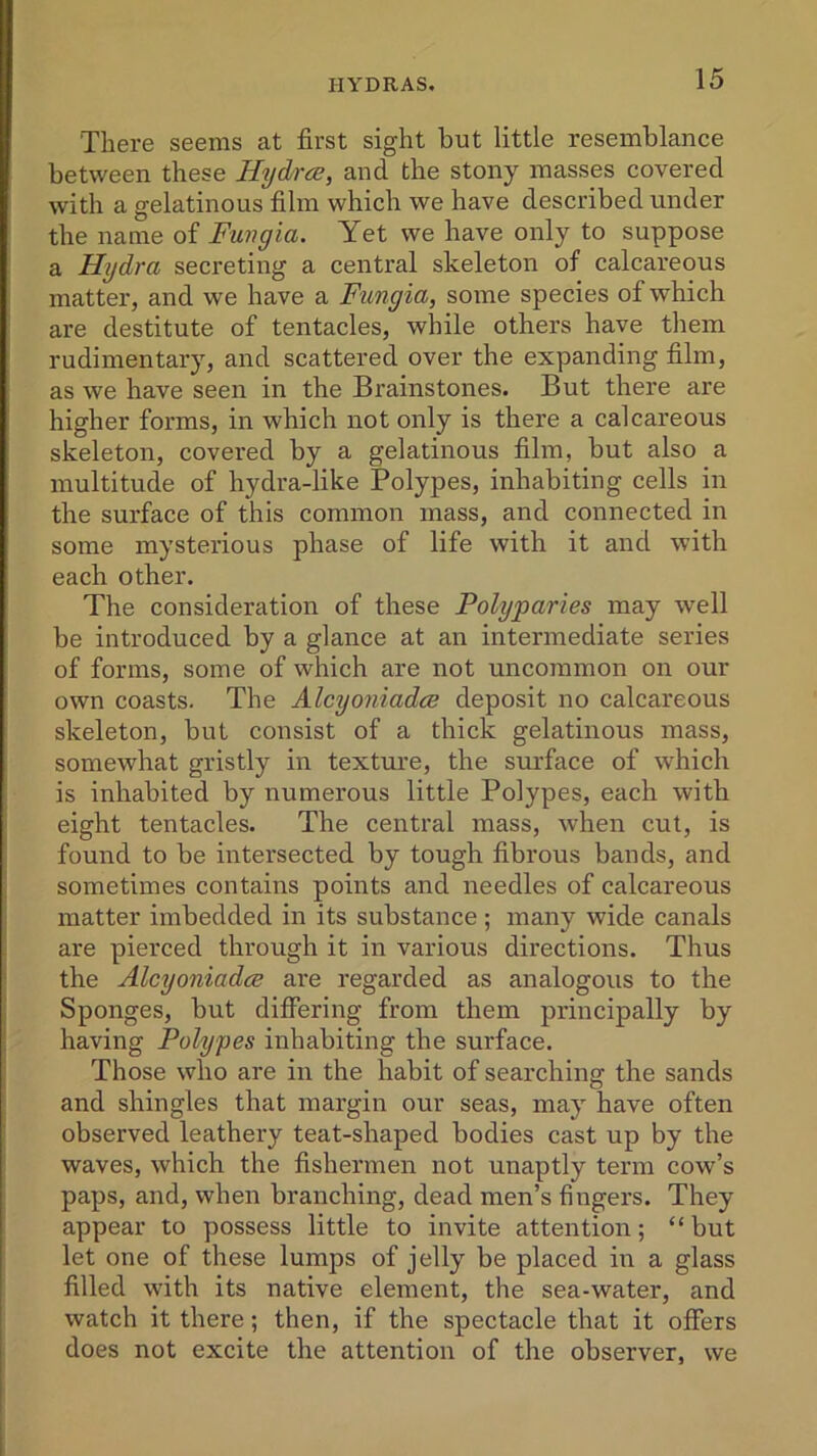 There seems at first sight but little resemblance between these Hydra, and the stony masses covered with a gelatinous film which we have described under the name of Fwngia. Yet we have only to suppose a Hydra secreting a central skeleton of calcareous matter, and wTe have a Fungia, some species of which are destitute of tentacles, while others have them rudimentary, and scattered over the expanding film, as we have seen in the Brainstones. But there are higher forms, in which not only is there a calcareous skeleton, covered by a gelatinous film, but also a multitude of hydra-like Polypes, inhabiting cells in the surface of this common mass, and connected in some mysterious phase of life with it and with each other. The consideration of these Polyparies may well be introduced by a glance at an intermediate series of forms, some of which are not uncommon on our own coasts. The Alcyoniadce deposit no calcareous skeleton, but consist of a thick gelatinous mass, somewdiat gristly in texture, the surface of which is inhabited by numerous little Polypes, each with eight tentacles. The central mass, when cut, is found to be intersected by tough fibrous bands, and sometimes contains points and needles of calcareous matter imbedded in its substance; many wide canals are pierced through it in various directions. Thus the Alcyoniadce are regarded as analogous to the Sponges, but differing from them principally by having Polypes inhabiting the surface. Those who are in the habit of searching the sands and shingles that margin our seas, may have often observed leathery teat-shaped bodies cast up by the waves, which the fishermen not unaptly term cow’s paps, and, when branching, dead men’s fingers. They appear to possess little to invite attention; “ but let one of these lumps of jelly be placed in a glass filled with its native element, the sea-water, and watch it there; then, if the spectacle that it offers does not excite the attention of the observer, we