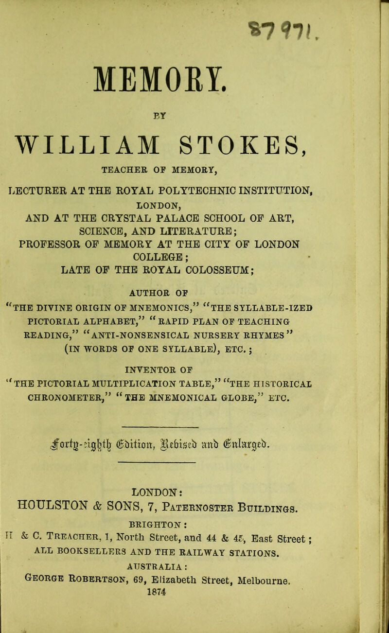 S7 97I MEMORY. BY WILLIAM STOKES, TEACHER OF MEMORY, liECTURER AT THE ROYAL POLYTECHNIC INSTITUTION, LONDON, AND AT THE CRYSTAL PALACE SCHOOL OP ART, SCIENCE, AND LITERATURE; PROFESSOR OP MEMORY AT THE CITY OF LONDON COLLEGE; LATE OP THE ROYAL COLOSSEUM; AUTHOR OP ''the divine origin op mnemonics,” ‘‘the syllable-ized PICTORIAL ALPHABET,” “ RAPID PLAN OP TEACHING READING,” “anti-nonsensical NURSERY RHYMES” (IN WORDS OP ONE SYLLABLE), ETC. ; INVENTOR OP “the pictorial MULTIPLICATION TABLE,” “THE HISTORICAL CHRONOMETER,” “ THE MNEMONICAL GLOBE,” ETC. J'ortjj-Dlgljtlj llefciisciJ anb (Snlargeb. LONDON: HOULSTON & SONS, 7, Paternoster Buildings. BRIGHTON: IT & C. Treacher, l, North Street, and 44 & 4f., East Street; ALL BOOKSELLERS AND THE RAILWAY STATIONS. AUSTRALIA : George Robertson, 69, Elizabeth Street, Melbourne. 1874