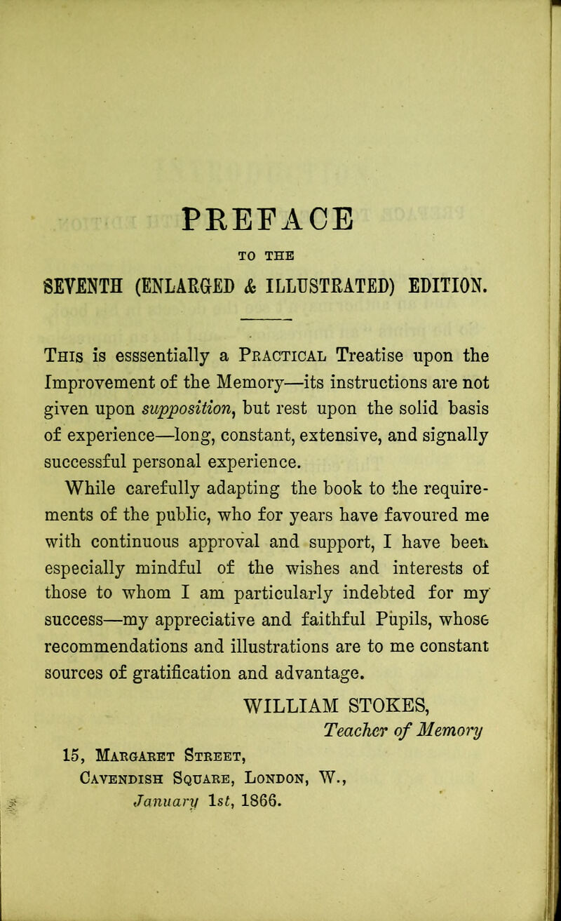 PREFACE TO THE SEVENTH (ENLARaED Sc ILLUSTRATED) EDITION. This is esssentially a Practical Treatise upon the Improvement of the Memory—its instructions are not given upon supposition^ but rest upon the solid basis of experience—long, constant, extensive, and signally successful personal experience. While carefully adapting the book to the require- ments of the public, who for years have favoured me with continuous approval and support, I have been especially mindful of the wishes and interests of those to whom I am particularly indebted for my success—my appreciative and faithful Pupils, whose recommendations and illustrations are to me constant sources of gratification and advantage. WILLIAM STOKES, Teachcff of Memory 15, Margaret Street, Cavendish Square, London, W., January 1st, 1866.