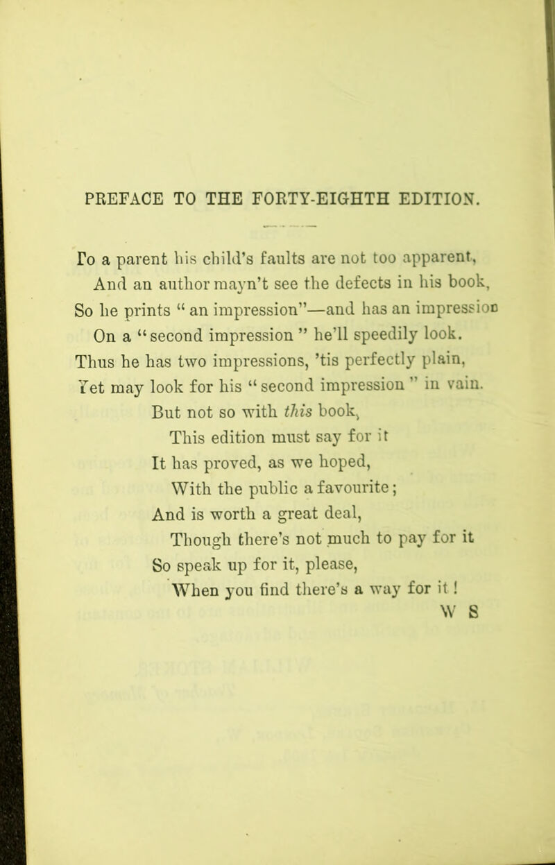 PREFACE TO THE FORTY-EIGHTH EDITION. To a parent liis child’s faults are not too apparent. And an author mayn’t see the defects in his book, So he prints “ an impression”—and has an impressioo On a “second impression ” he’ll speedily look. Thus he has two impressions, ’tis perfectly plain, Yet may look for his “second impression ” in vain. But not so with this book, This edition must say for it It has proved, as we hoped. With the public a favourite; And is worth a great deal. Though there’s not much to pay for it So speak up for it, please. When you find there’s a way for it ! W S