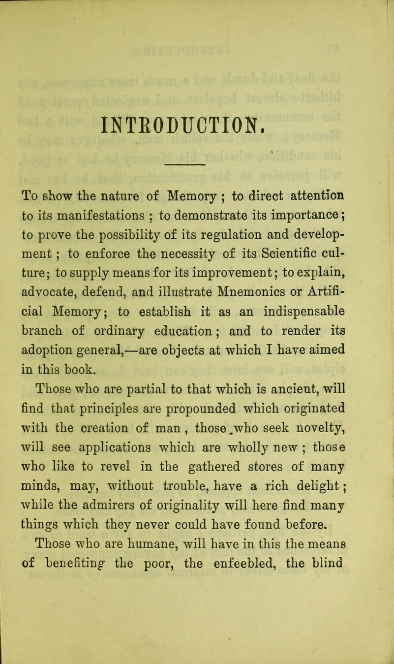 INTEODUCTION. To show the nature of Memory ; to direct attention to its manifestations ; to demonstrate its importance; to prove the possibility of its regulation and develop- ment ; to enforce the necessity of its Scientific cul- ture ; to supply means for its improvement; to explain, advocate, defend, and illustrate Mnemonics or Artifi- cial Memory; to establish it as an indispensable branch of ordinary education; and to render its adoption general,—are objects at which I have aimed in this book. Those who are partial to that which is ancient, will find that principles are propounded which originated with the creation of man , those .who seek novelty, will see applications which are wholly new ; those who like to revel in the gathered stores of many minds, may, without trouble, have a rich delight; while the admirers of originality will here find many things which they never could have found before. Those who are humane, will have in this the means of benefiting the poor, the enfeebled, the blind