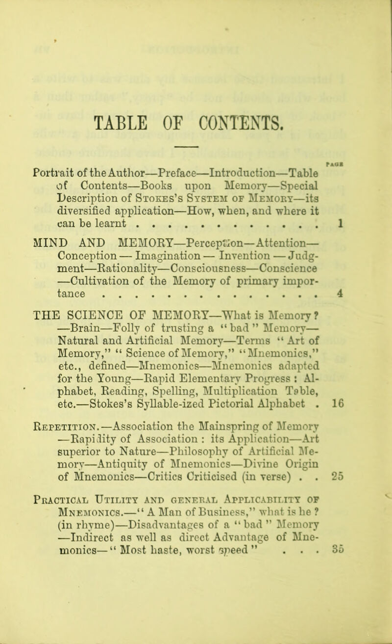 TABLE OF CONTENTS. Portrait of the Autlior—Preface—Introduction—Table of Contents—Books upon Memory—Special Description of Stokes’s System of Memory—its diversified application—How, when, and where it can be learnt MIND AND MEMOKY—Perception—Attention— Conception — Imagination — Invention — Judg- ment—Kationality—Consciousness—Conscience —Cultivation of the Memory of primary impor- tance THE SCIENCE OF MEMORY—What is Memory ? —Brain—Folly of trusting a “ bad ” Memory— Natural and Artificial Memory—Terms “ Art of Memory,” “ Science of Memory,” “Mnemonics,” etc., defined—Mnemonics—Mnemonics adapted for the Young—Rapid Elementary Progress ; Al- phabet, Reading, Spelling, Multiplication Table, etc.—Stokes’s Syllable-ized Pictorial Alphabet . Repetition.—Association the Mainspring of Memory —Rapidity of Association : its Application—Art superior to Nature—Philosophy of Artificial liTe- mory—Antiquity of Mnemonics—Divine Origin of Mnemonics—Critics Criticised (in verse) . . Practical Utility and general Applicability of Mnemonics.—“ A Man of Business,” what is he ? (in rhyme)—Disadvantages of a “bad ” Memory —Indirect as well as direct Advantage of Mne- monics— “ Most haste, worst opeed ” . . . 1 4 16 25 35