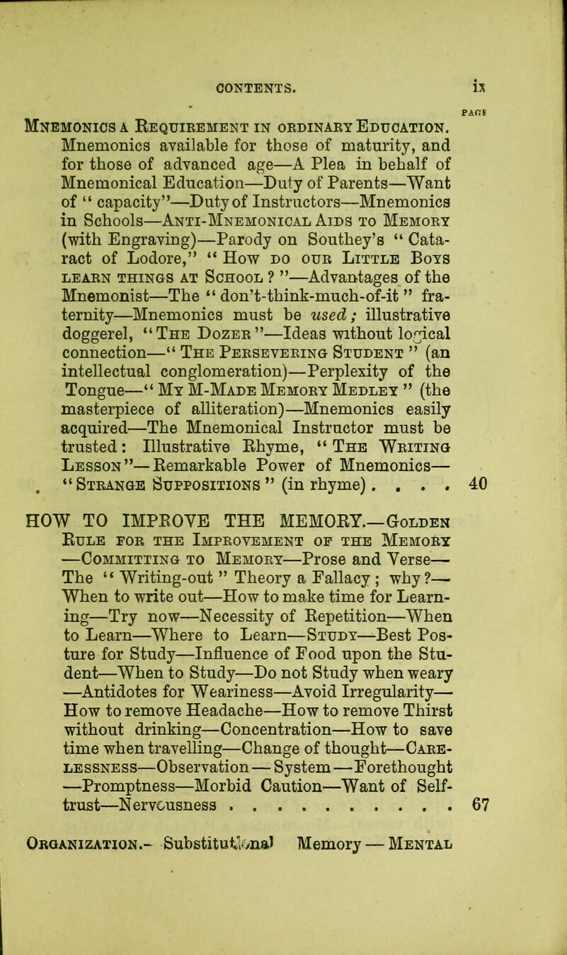 Mnemonics a Requirement in ordinary Education. Mnemonics available for those of maturity, and for those of advanced age—A Plea in behalf of Mnemonical Education—Duty of Parents—Want of “ capacity”—Duty of Instructors—Mnemonics in Schools—Anti-Mnemonical Aids to Memory (with Engraving)—Parody on Southey’s “ Cata- ract of Lodore,” “ How do our Little Boys LEARN THINGS AT SCHOOL ? ”—Advantages, of the Mnemonist—The “ don’t-think-much-of-it ” fra- ternity—Mnemonics must be used; illustrative doggerel, “The Dozer”—Ideas without logical connection—“ The Persevering Student ” (an intellectual conglomeration)—Perplexity of the Tongue—“ My M-Made Memory Medley ” (the masterpiece of alliteration)—Mnemonics easily acquired—The Mnemonical Instructor must be trusted: Illustrative Rhyme, “ The Writing Lesson”—Remarkable Power of Mnemonics— . “ Strange Suppositions ” (in rhyme). ... 40 HOW TO IMPROVE THE MEMORY.—Golden Rule for the Improvement op the Memory —Committing to Memory—Prose and Verse— The “ Writing-out ” Theory a Fallacy; why?— When to write out—How to make time for Learn- ing—Try now—Necessity of Repetition—When to Learn—Where to Learn—Study—Best Pos- ture for Study—Influence of Food upon the Stu- dent—When to Study—Do not Study when weary —Antidotes for Weariness—Avoid Irregularity— How to remove Headache—How to remove Thirst without drinking—Concentration—How to save time when travelling—Change of thought—Care- lessness—Observation—System—Forethought —Promptness—Morbid Caution—Want of Self- trust—Nervousness 67 Organization.- SubstitutlonaJ Memory — Mental