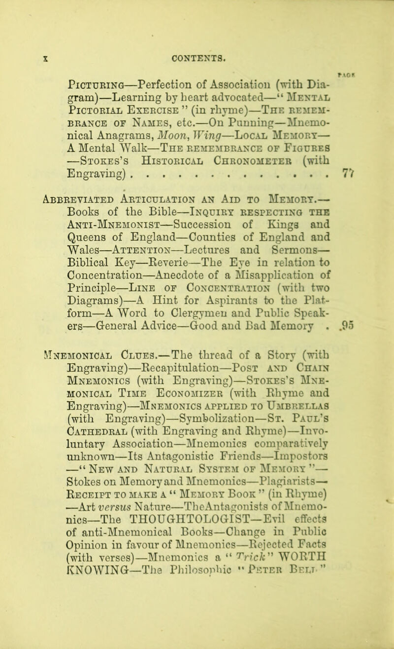 Picturing—Perfection of Association (-with Dia- gram)—Learning by heart advocated—“ Mental Pictorial Exercise ” (in rhyme)—The remem:- BRANCE OF Names, ctc.—On Punning—Mucmo- nical Anagrams, Moon, Wing—Local Memory— A Mental Walk—The remembrance of Figures —Stokes’s Historical Chronometer (with Engraving) 7V Abbreviated Articulation an Aid to Memory.— Books of the Bible—Inquiry respecting the Anti-Mnemonist—Succession of Kings and Queens of England—Counties of England and Wales—Attention—Lectures and Sermons— Biblical Key—Reverie—The Eye in relation to Concentration—Anecdote of a Misapplication of Principle—Line of Concentration (with two Diagrams)—A Hint for Aspirants to the Plat- form—A Word to Clergymen and Public Speak- ers—General Adnce—Good and Bad Memory . .95 Mnemonical Clues.—The thread of a Story (with Engraving)—Recapitulation—Post and Chain Mnemonics (with Engraving)—Stokes’s Mne- MONiCAL Time Economizer (with Rhyme and Engraving)—Mnemonics applied to Umbrellas (with Engraving)—Symbolization—St. Paul’s Cathedral (with Engraving and Rhyme)—Invo- luntary Association—Mnemonics comparatively unknown—Its Antagonistic Friends—Impostors —“ New and Natural System of Memory ”— Stokes on Memory and Mnemonics—Plagiarists— Receipt to make a “ Memory Book ” (in Rhyme) —Art versus Nature—TheAntagouists of Mnemo- nics—The THOUGHTOLOGIST—Evil effects of anti-Mnemonical Books—Change in Public Opinion in favour of Mnemonics—Rejected Facts (with verses)—Mnemonics a “ T'rick WORTH KNOWING—TJie Philosophic - Peter Belt ”