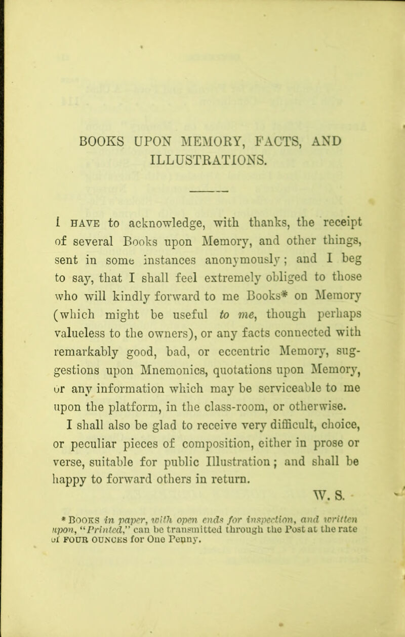 BOOKS UPON MEMORY, FACTS, AND ILLUSTRATIONS. 1 HAVE to acknowledge, with thanks, the receipt of several Books upon Memory, and other things, sent in some instances anonymously; and I beg to say, that I shall feel extremely obliged to those who will kindly forward to me Books* on ^lemory (which might be useful to me^ though perhaps valueless to the owners), or any facts connected with remarkably good, bad, or eccentric Memory, sug- gestions upon Mnemonics, quotations upon Memory, ur any information which may be serviceable to me upon the platform, in the class-room, or otherwise. I shall also be glad to receive very difficult, choice, or peculiar pieces of composition, either in prose or verse, suitable for public Illustration; and shall be happy to forward others in return. W. S. •Books in paper, with open endu for inapcetion, and icritten iL]X)n, ‘^Printed,” can be transmitted through the Postal the rate oi FOUR OUNCES for One Penny.